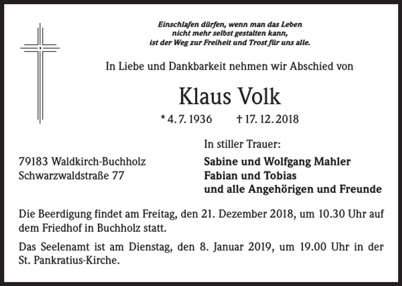<p>Einschlafen dürfen, wenn man das Leben<br />nicht mehr selbst gestalten kann,<br />ist der Weg zur Freiheit und Trost für uns alle.</p><p>In Liebe und Dankbarkeit nehmen wir Abschied von</p><p>Klaus Volk<br />* 4. 7. 1936 † 17. 12. 2018</p><p>79183 Waldkirch-Buchholz<br />Schwarzwaldstraße 77</p><p>In stiller Trauer:<br />Sabine und Wolfgang Mahler<br />Fabian und Tobias<br />und alle Angehörigen und Freunde</p><p>Die Beerdigung findet am Freitag, den 21. Dezember 2018, um 10.30 Uhr auf<br />dem Friedhof in Buchholz statt.<br />Das Seelenamt ist am Dienstag, den 8. Januar 2019, um 19.00 Uhr in der<br />St. Pankratius-Kirche.</p>