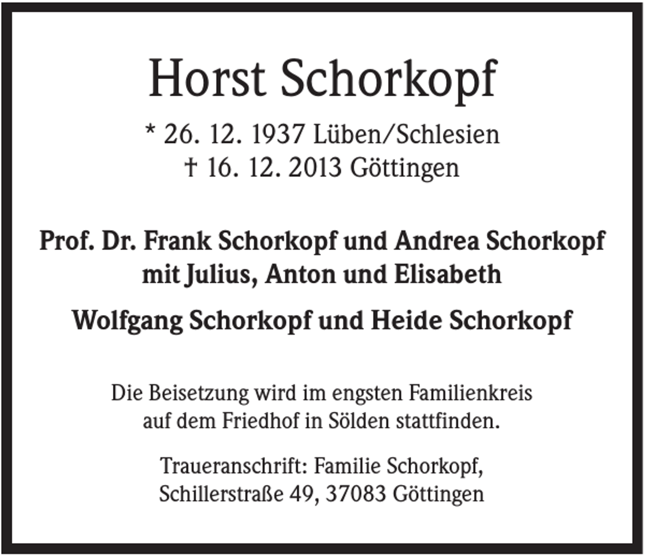 <p>Horst Schorkopf<br />* 26. 12. 1937 Lüben/Schlesien<br />† 16. 12. 2013 Göttingen<br />Prof. Dr. Frank Schorkopf und Andrea Schorkopf<br />mit Julius, Anton und Elisabeth<br />Wolfgang Schorkopf und Heide Schorkopf<br />Die Beisetzung wird im engsten Familienkreis<br />auf dem Friedhof in Sölden stattfinden.<br />Traueranschrift: Familie Schorkopf,<br />Schillerstraße 49, 37083 Göttingen</p>