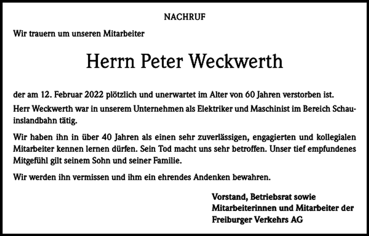 <p>NACHRUF<br />Wir trauern um unseren Mitarbeiter</p><p>Herrn Peter Weckwerth<br />der am 12. Februar 2022 plötzlich und unerwartet im Alter von 60 Jahren verstorben ist.<br />Herr Weckwerth war in unserem Unternehmen als Elektriker und Maschinist im Bereich Schauinslandbahn tätig.<br />Wir haben ihn in über 40 Jahren als einen sehr zuverlässigen, engagierten und kollegialen<br />Mitarbeiter kennen lernen dürfen. Sein Tod macht uns sehr betroffen. Unser tief empfundenes<br />Mitgefühl gilt seinem Sohn und seiner Familie.<br />Wir werden ihn vermissen und ihm ein ehrendes Andenken bewahren.<br />Vorstand, Betriebsrat sowie<br />Mitarbeiterinnen und Mitarbeiter der<br />Freiburger Verkehrs AG</p>