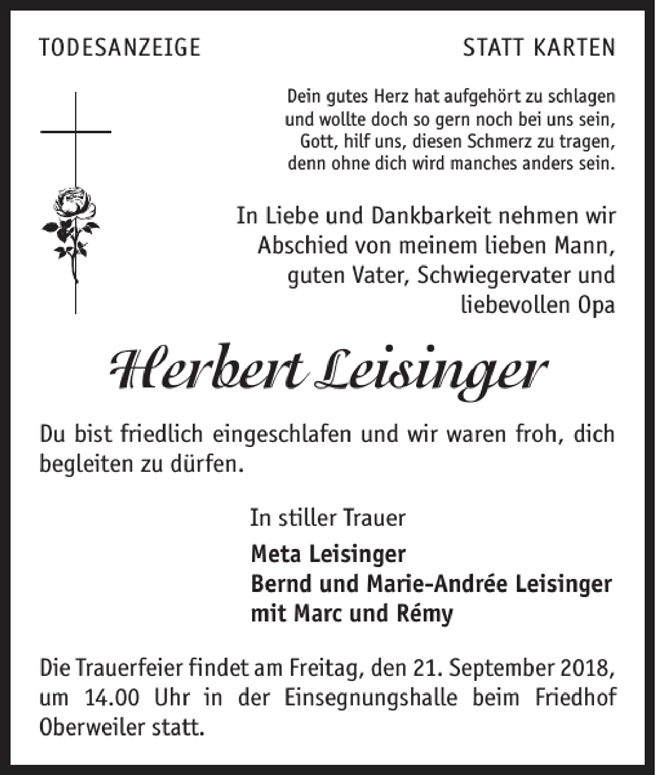 <p>TODESANZEIGE</p><p>STATT KARTEN<br />Dein gutes Herz hat aufgehört zu schlagen<br />und wollte doch so gern noch bei uns sein,<br />Gott, hilf uns, diesen Schmerz zu tragen,<br />denn ohne dich wird manches anders sein.</p><p>In Liebe und Dankbarkeit nehmen wir<br />Abschied von meinem lieben Mann,<br />guten Vater, Schwiegervater und<br />liebevollen Opa</p><p>Herbert Leisinger<br />Du bist friedlich eingeschlafen und wir waren froh, dich<br />begleiten zu dürfen.<br />In stiller Trauer<br />Meta Leisinger<br />Bernd und Marie-Andrée Leisinger<br />mit Marc und Rémy<br />Die Trauerfeier findet am Freitag, den 21. September 2018,<br />um 14.00 Uhr in der Einsegnungshalle beim Friedhof<br />­Oberweiler statt.</p>