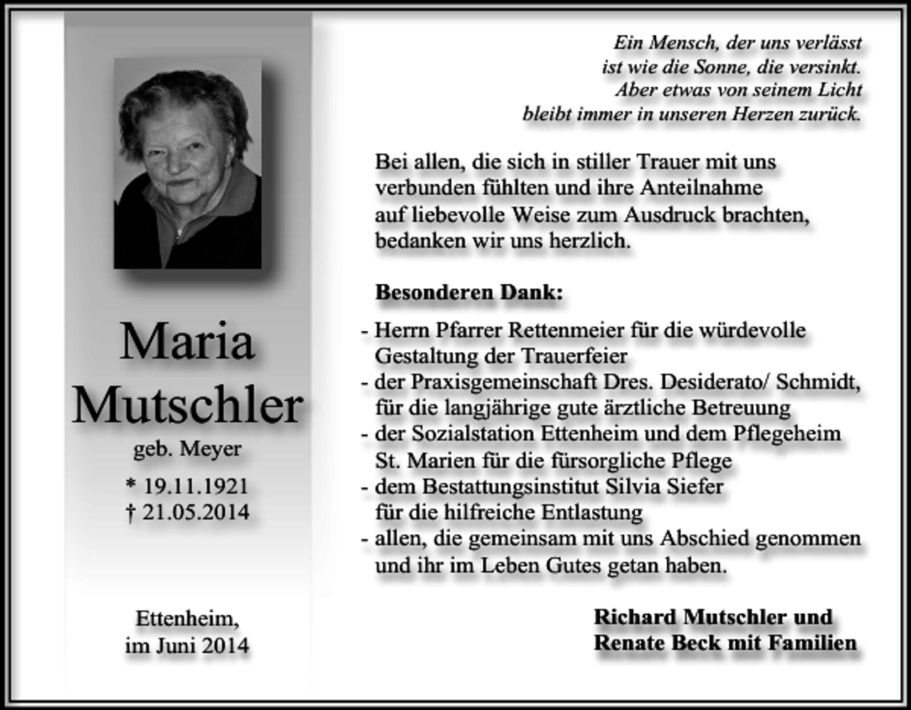 <p>Ein Mensch, der uns verlässt<br />ist wie die Sonne, die versinkt.<br />Aber etwas von seinem Licht<br />bleibt immer in unseren Herzen zurück.</p><p>Bei allen, die sich in stiller Trauer mit uns<br />verbunden fühlten und ihre Anteilnahme<br />auf liebevolle Weise zum Ausdruck brachten,<br />bedanken wir uns herzlich.</p><p>Maria<br />Mutschler<br />geb. Meyer</p><p>* 19.11.1921<br />† 21.05.2014</p><p>Ettenheim,<br />im Juni 2014</p><p>Besonderen Dank:<br />- Herrn Pfarrer Rettenmeier für die würdevolle<br />Gestaltung der Trauerfeier<br />- der Praxisgemeinschaft Dres. Desiderato/ Schmidt,<br />für die langjährige gute ärztliche Betreuung<br />- der Sozialstation Ettenheim und dem Pflegeheim<br />St. Marien für die fürsorgliche Pflege<br />- dem Bestattungsinstitut Silvia Siefer<br />für die hilfreiche Entlastung<br />- allen, die gemeinsam mit uns Abschied genommen<br />und ihr im Leben Gutes getan haben.<br />Richard Mutschler und<br />Renate Beck mit Familien</p>