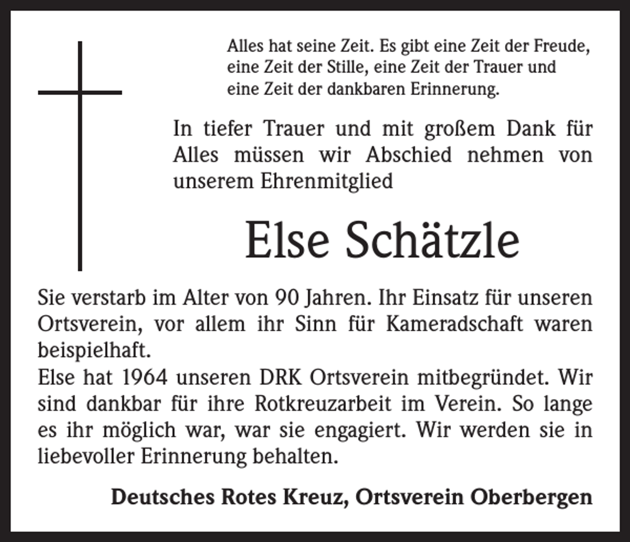 <p>Alles hat seine Zeit. Es gibt eine Zeit der Freude,<br />eine Zeit der Stille, eine Zeit der Trauer und<br />eine Zeit der dankbaren Erinnerung.</p><p>In tiefer Trauer und mit großem Dank für<br />­Alles müssen wir Abschied nehmen von<br />­unserem Ehrenmitglied</p><p>Else Schätzle<br />Sie verstarb im Alter von 90 Jahren. Ihr Einsatz für unseren<br />Ortsverein, vor allem ihr Sinn für Kameradschaft waren<br />­beispielhaft.<br />Else hat 1964 unseren DRK Ortsverein mitbegründet. Wir<br />sind dankbar für ihre Rotkreuzarbeit im Verein. So lange<br />es ihr möglich war, war sie engagiert. Wir werden sie in<br />liebevoller Erinnerung behalten.<br />Deutsches Rotes Kreuz, Ortsverein Oberbergen</p>