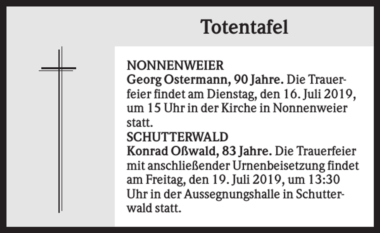 <p>Totentafel<br />NONNENWEIER<br />Georg Ostermann, 90 Jahre. Die Trauerfeier findet am Dienstag, den 16. Juli 2019,<br />um 15 Uhr in der Kirche in Nonnenweier<br />statt.<br />SCHUTTERWALD<br />Konrad Oßwald, 83 Jahre. Die Trauerfeier<br />mit anschließender Urnenbeisetzung findet<br />am Freitag, den 19. Juli 2019, um 13:30<br />Uhr in der Aussegnungshalle in Schutterwald statt.</p>