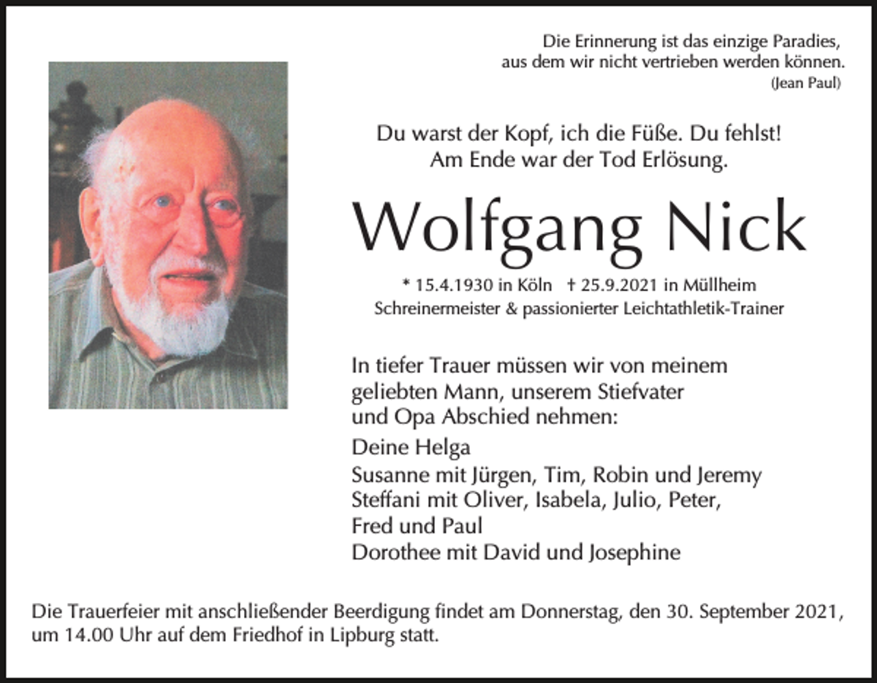 <p>Die Erinnerung ist das einzige Paradies,<br />aus dem wir nicht vertrieben werden können.<br />(Jean Paul)</p><p>Du warst der Kopf, ich die Füße. Du fehlst!<br />Am Ende war der Tod Erlösung.</p><p>Wolfgang Nick<br />* 15.4.1930 in Köln † 25.9.2021 in Müllheim<br />Schreinermeister &amp; passionierter Leichtathletik-Trainer</p><p>In tiefer Trauer müssen wir von meinem<br />geliebten Mann, unserem Stiefvater<br />und Opa Abschied nehmen:<br />Deine Helga<br />Susanne mit Jürgen, Tim, Robin und Jeremy<br />Steffani mit Oliver, Isabela, Julio, Peter,<br />Fred und Paul<br />Dorothee mit David und Josephine<br />Die Trauerfeier mit anschließender Beerdigung findet am Donnerstag, den 30. September 2021,<br />um 14.00 Uhr auf dem Friedhof in Lipburg statt.</p>