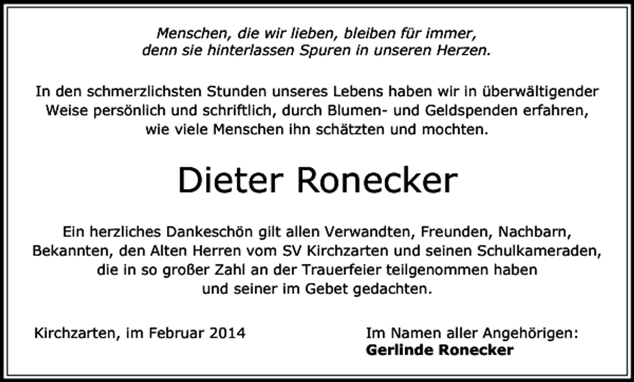 <p>Menschen, die wir lieben, bleiben für immer,<br />denn sie hinterlassen Spuren in unseren Herzen.<br />In den schmerzlichsten Stunden unseres Lebens haben wir in überwältigender<br />Weise persönlich und schriftlich, durch Blumen- und Geldspenden erfahren,<br />wie viele Menschen ihn schätzten und mochten.</p><p>Dieter Ronecker<br />Ein herzliches Dankeschön gilt allen Verwandten, Freunden, Nachbarn,<br />Bekannten, den Alten Herren vom SV Kirchzarten und seinen Schulkameraden,<br />die in so großer Zahl an der Trauerfeier teilgenommen haben<br />und seiner im Gebet gedachten.<br />Kirchzarten, im Februar 2014</p><p>Im Namen aller Angehörigen:<br />Gerlinde Ronecker</p>