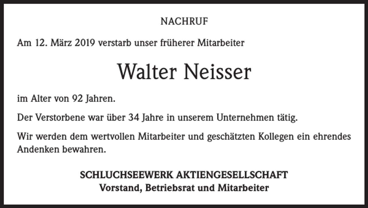 <p>NACHRUF<br />Am 12. März 2019 verstarb unser früherer Mitarbeiter</p><p>Walter Neisser<br />im Alter von 92 Jahren.<br />Der Verstorbene war über 34 Jahre in unserem Unternehmen tätig.<br />Wir werden dem wertvollen Mitarbeiter und geschätzten Kollegen ein ehrendes<br />Andenken bewahren.<br />SCHLUCHSEEWERK AKTIENGESELLSCHAFT<br />Vorstand, Betriebsrat und Mitarbeiter</p>