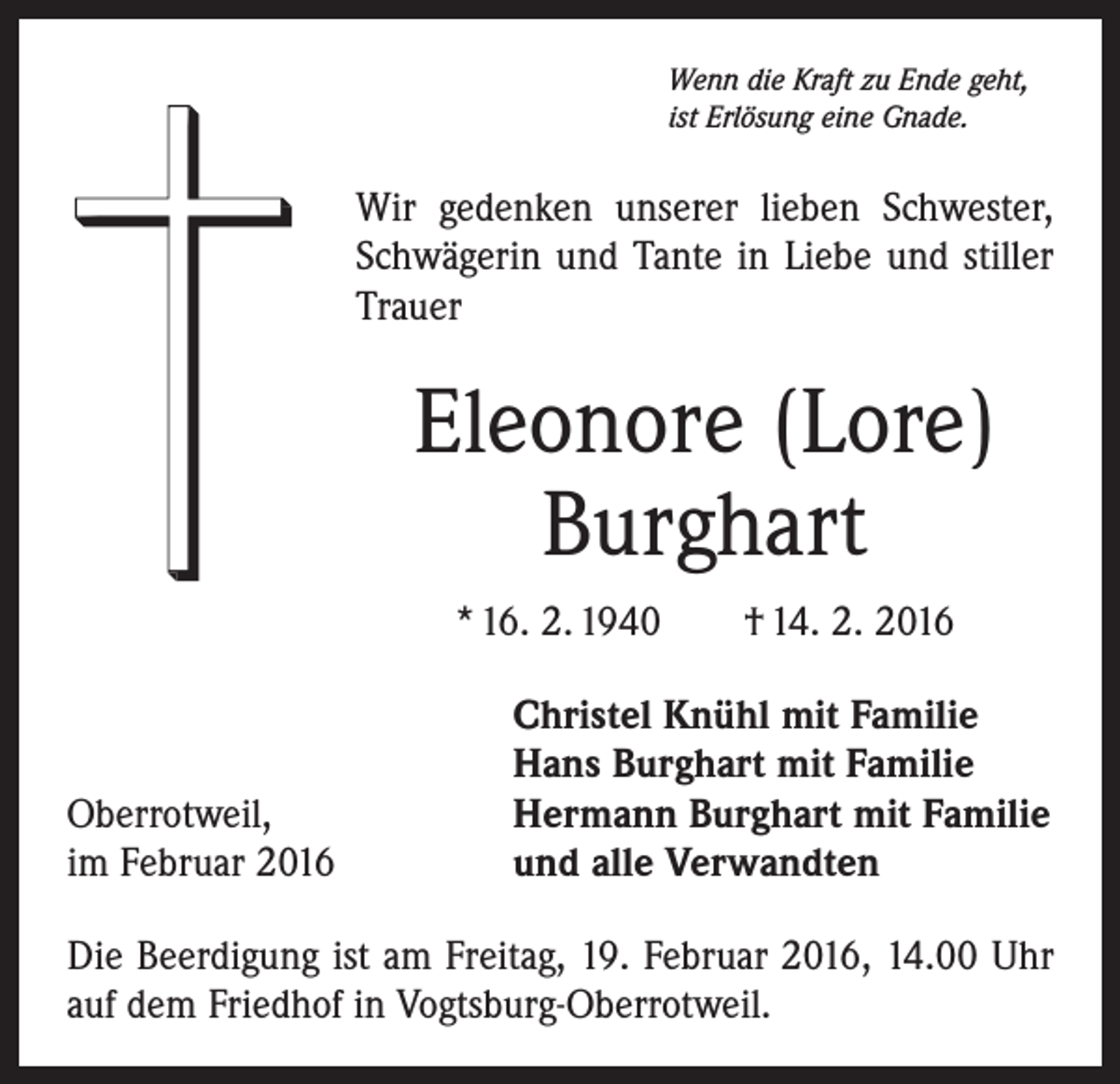 <p>Wenn die Kraft zu Ende geht,<br />ist Erlösung eine Gnade.</p><p>Wir gedenken unserer lieben Schwester,<br />Schwägerin und Tante in Liebe und stiller<br />Trauer</p><p>Eleonore (Lore)<br />Burghart<br />* 16. 2. 1940 † 14. 2. 2016</p><p>Oberrotweil,<br />im Februar 2016</p><p>Christel Knühl mit Familie<br />Hans Burghart mit Familie<br />Hermann Burghart mit Familie<br />und alle Verwandten</p><p>Die Beerdigung ist am Freitag, 19. Februar 2016, 14.00 Uhr<br />auf dem Friedhof in Vogtsburg-Oberrotweil.</p>