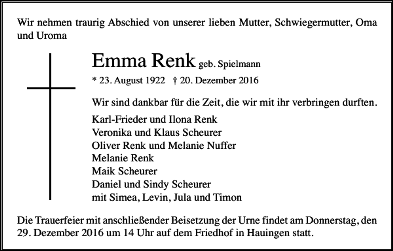 <p>Wir nehmen traurig Abschied von unserer lieben Mutter, Schwiegermutter, Oma<br />und Uroma</p><p>Emma Renk geb. Spielmann<br />* 23. August 1922 † 20. Dezember 2016</p><p>Wir sind dankbar für die Zeit, die wir mit ihr verbringen durften.<br />Karl-Frieder und Ilona Renk<br />Veronika und Klaus Scheurer<br />Oliver Renk und Melanie Nuffer<br />Melanie Renk<br />Maik Scheurer<br />Daniel und Sindy Scheurer<br />mit Simea, Levin, Jula und Timon<br />Die Trauerfeier mit anschließender Beisetzung der Urne findet am Donnerstag, den<br />29. Dezember 2016 um 14 Uhr auf dem Friedhof in Hauingen statt.</p>