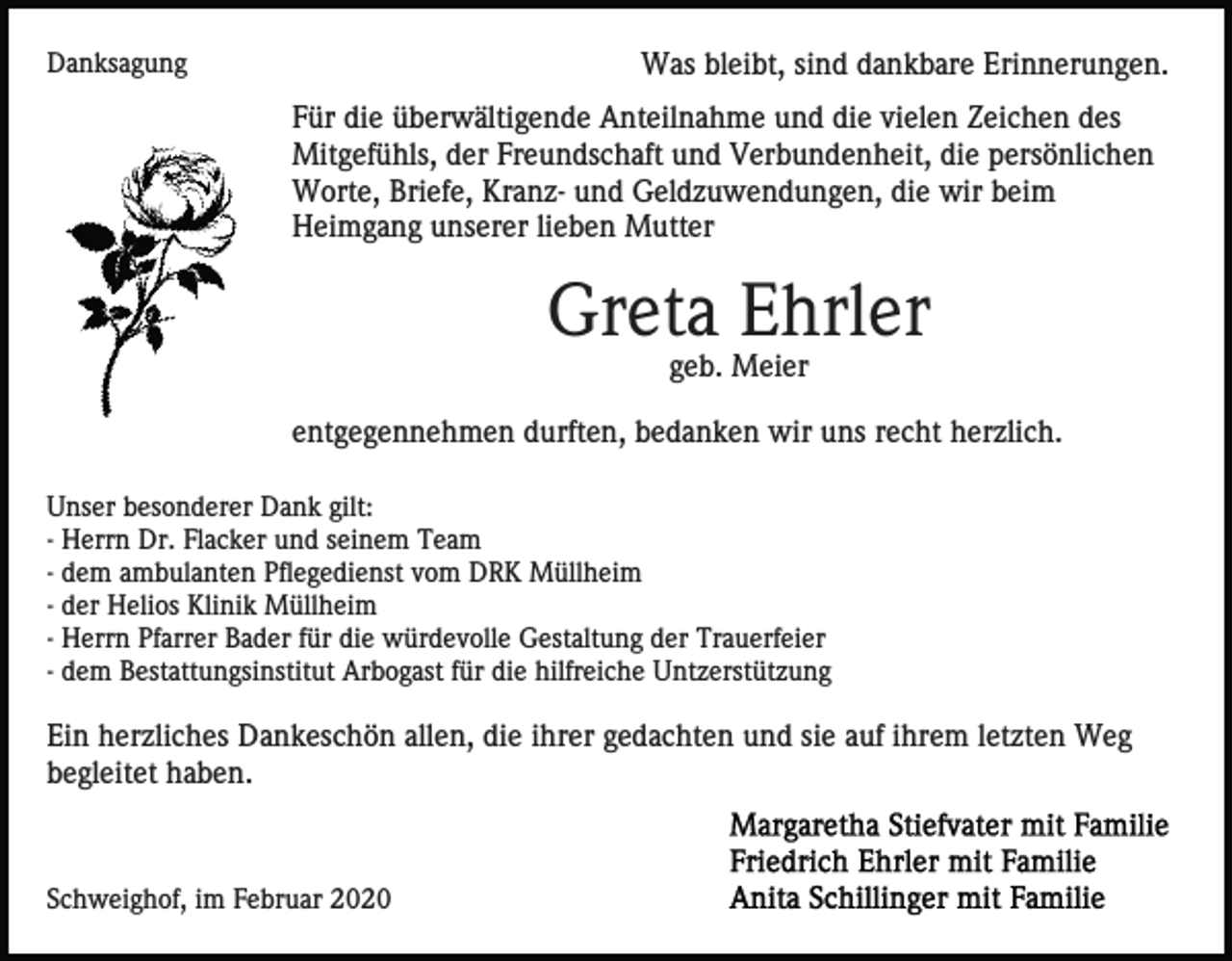 <p>Danksagung</p><p>Was bleibt, sind dankbare Erinnerungen.<br />Für die überwältigende Anteilnahme und die vielen Zeichen des<br />Mitgefühls, der Freundschaft und Verbundenheit, die persönlichen<br />Worte, Briefe, Kranz- und Geldzuwendungen, die wir beim<br />Heimgang unserer lieben Mutter</p><p>Greta Ehrler<br />geb. Meier<br />entgegennehmen durften, bedanken wir uns recht herzlich.<br />Unser besonderer Dank gilt:<br />- Herrn Dr. Flacker und seinem Team<br />- dem ambulanten Pflegedienst vom DRK Müllheim<br />- der Helios Klinik Müllheim<br />- Herrn Pfarrer Bader für die würdevolle Gestaltung der Trauerfeier<br />- dem Bestattungsinstitut Arbogast für die hilfreiche Untzerstützung</p><p>Ein herzliches Dankeschön allen, die ihrer gedachten und sie auf ihrem letzten Weg<br />begleitet haben.</p><p>Schweighof, im Februar 2020</p>