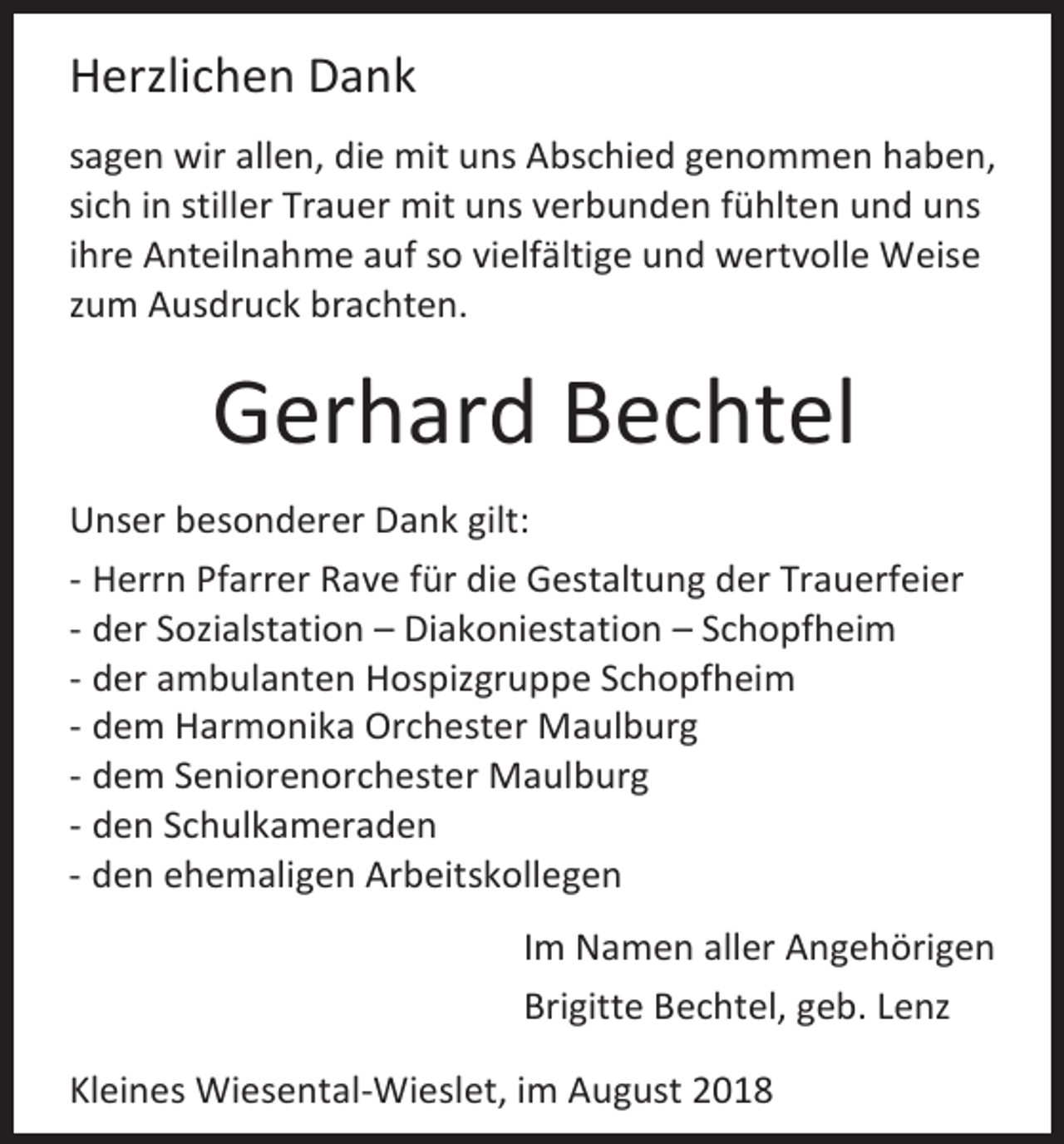 <p>Herzlichen Dank<br />sagen wir allen, die mit uns Abschied genommen haben,<br />sich in stiller Trauer mit uns verbunden fühlten und uns<br />ihre Anteilnahme auf so vielfältige und wertvolle Weise<br />zum Ausdruck brachten.</p><p>Gerhard Bechtel<br />Unser besonderer Dank gilt:<br />- Herrn Pfarrer Rave für die Gestaltung der Trauerfeier<br />- der Sozialstation – Diakoniestation – Schopfheim<br />- der ambulanten Hospizgruppe Schopfheim<br />- dem Harmonika Orchester Maulburg<br />- dem Seniorenorchester Maulburg<br />- den Schulkameraden<br />- den ehemaligen Arbeitskollegen<br />Im Namen aller Angehörigen<br />Brigitte Bechtel, geb. Lenz<br />Kleines Wiesental-Wieslet, im August 2018</p>