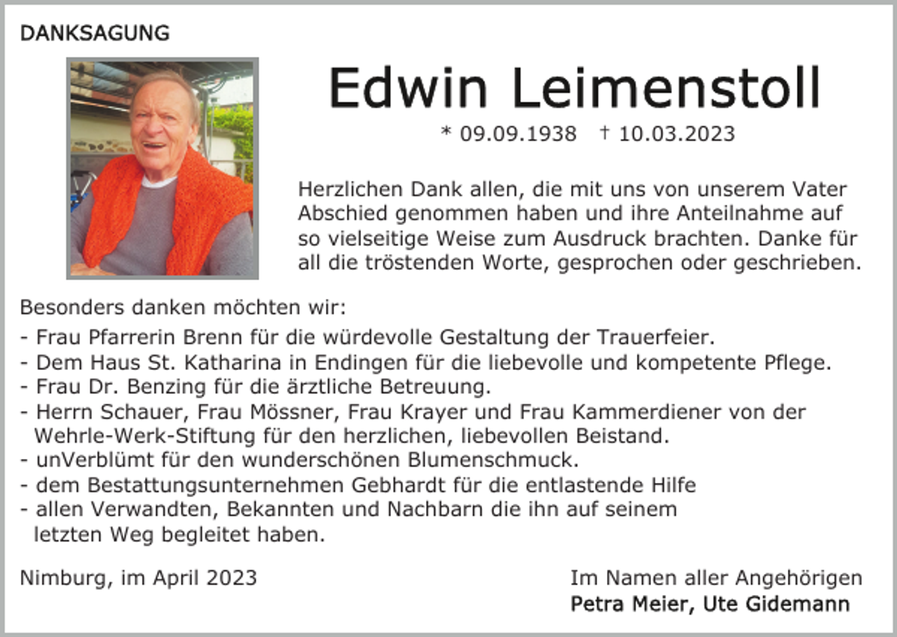 <p>* 09.09.1938</p><p>† 10.03.2023</p><p>Herzlichen Dank allen, die mit uns von unserem Vater<br />Abschied genommen haben und ihre Anteilnahme auf<br />so vielseitige Weise zum Ausdruck brachten. Danke für<br />all die tröstenden Worte, gesprochen oder geschrieben.<br />Besonders danken möchten wir:<br />- Frau Pfarrerin Brenn für die würdevolle Gestaltung der Trauerfeier.<br />- Dem Haus St. Katharina in Endingen für die liebevolle und kompetente Pflege.<br />- Frau Dr. Benzing für die ärztliche Betreuung.<br />- Herrn Schauer, Frau Mössner, Frau Krayer und Frau Kammerdiener von der<br />Wehrle-Werk-Stiftung für den herzlichen, liebevollen Beistand.<br />- unVerblümt für den wunderschönen Blumenschmuck.<br />- dem Bestattungsunternehmen Gebhardt für die entlastende Hilfe<br />- allen Verwandten, Bekannten und Nachbarn die ihn auf seinem<br />letzten Weg begleitet haben.<br />Nimburg, im April 2023</p><p>Im Namen aller Angehörigen</p>