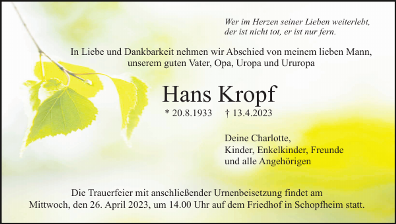 <p>Wer im Herzen seiner Lieben weiterlebt,<br />der ist nicht tot, er ist nur fern.</p><p>In Liebe und Dankbarkeit nehmen wir Abschied von meinem lieben Mann,<br />unserem guten Vater, Opa, Uropa und Ururopa</p><p>Hans Kropf<br />* 20.8.1933</p><p>† 13.4.2023<br />Deine Charlotte,<br />Kinder, Enkelkinder, Freunde<br />und alle Angehörigen</p><p>Die Trauerfeier mit anschließender Urnenbeisetzung findet am<br />Mittwoch, den 26. April 2023, um 14.00 Uhr auf dem Friedhof in Schopfheim statt.</p>