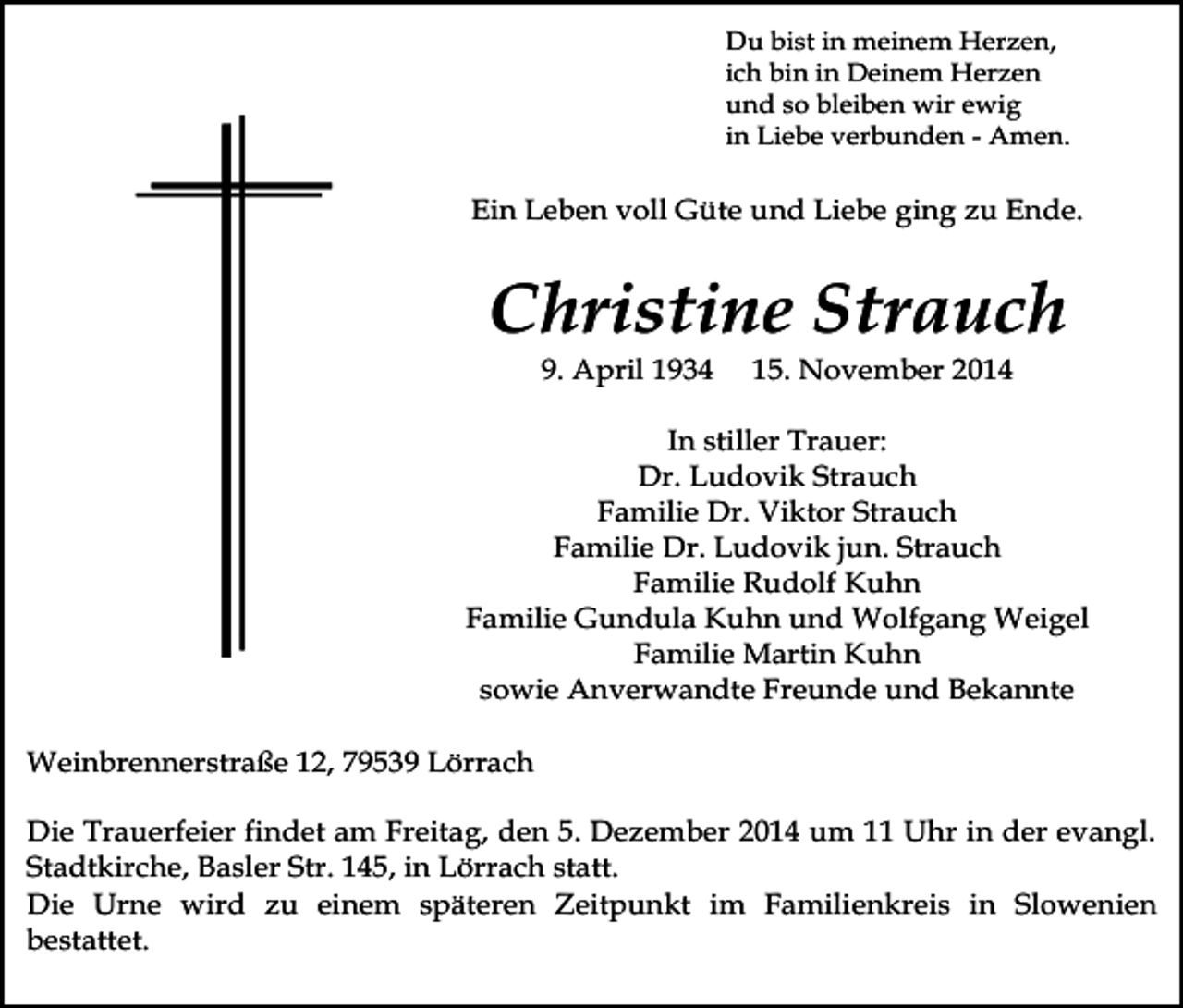 <p>Du bist in meinem Herzen,<br />ich bin in Deinem Herzen<br />und so bleiben wir ewig<br />in Liebe verbunden - Amen.</p><p>Ein Leben voll Güte und Liebe ging zu Ende.</p><p>Christine Strauch<br />9. April 1934</p><p>15. November 2014</p><p>In stiller Trauer:<br />Dr. Ludovik Strauch<br />Familie Dr. Viktor Strauch<br />Familie Dr. Ludovik jun. Strauch<br />Familie Rudolf Kuhn<br />Familie Gundula Kuhn und Wolfgang Weigel<br />Familie Martin Kuhn<br />sowie Anverwandte Freunde und Bekannte<br />Weinbrennerstraße 12, 79539 Lörrach<br />Die Trauerfeier findet am Freitag, den 5. Dezember 2014 um 11 Uhr in der evangl.<br />Stadtkirche, Basler Str. 145, in Lörrach statt.<br />Die Urne wird zu einem späteren Zeitpunkt im Familienkreis in Slowenien<br />bestattet.</p>