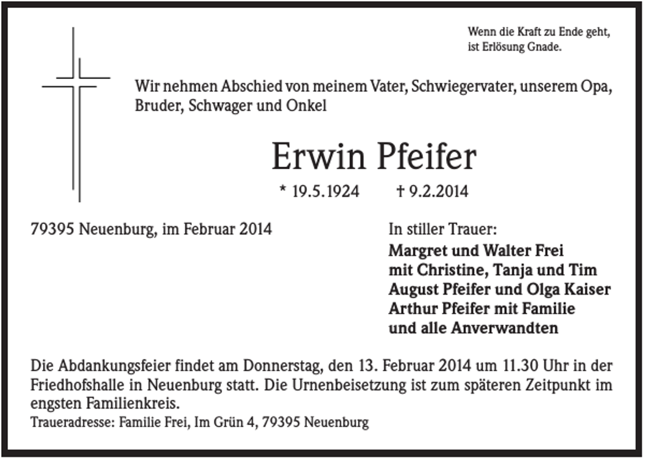 <p>Wenn die Kraft zu Ende geht,<br />ist Erlösung Gnade.</p><p>Wir nehmen Abschied von meinem Vater, Schwiegervater, unserem Opa,<br />Bruder, Schwager und Onkel</p><p>Erwin Pfeifer<br />* 19.5.1924<br />79395 Neuenburg, im Februar 2014</p><p>† 9.2.2014<br />In stiller Trauer:<br />Margret und Walter Frei<br />mit Christine, Tanja und Tim<br />August Pfeifer und Olga Kaiser<br />Arthur Pfeifer mit Familie<br />und alle Anverwandten</p><p>Die Abdankungsfeier findet am Donnerstag, den 13. Februar 2014 um 11.30 Uhr in der<br />Friedhofshalle in Neuenburg statt. Die Urnenbeisetzung ist zum späteren Zeitpunkt im<br />engsten Familienkreis.<br />Traueradresse: Familie Frei, Im Grün 4, 79395 Neuenburg</p>