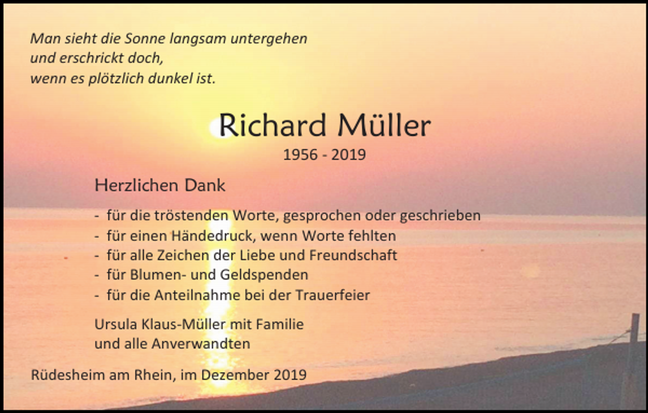 <p>Man sieht die Sonne langsam untergehen<br />und erschrickt doch,<br />wenn es plötzlich dunkel ist.</p><p>Richard Müller<br />1956 - 2019</p><p>Herzlichen Dank<br />-</p><p>für die tröstenden Worte, gesprochen oder geschrieben<br />für einen Händedruck, wenn Worte fehlten<br />für alle Zeichen der Liebe und Freundschaft<br />für Blumen- und Geldspenden<br />für die Anteilnahme bei der Trauerfeier</p><p>Ursula Klaus-Müller mit Familie<br />und alle Anverwandten<br />Rüdesheim am Rhein, im Dezember 2019</p>