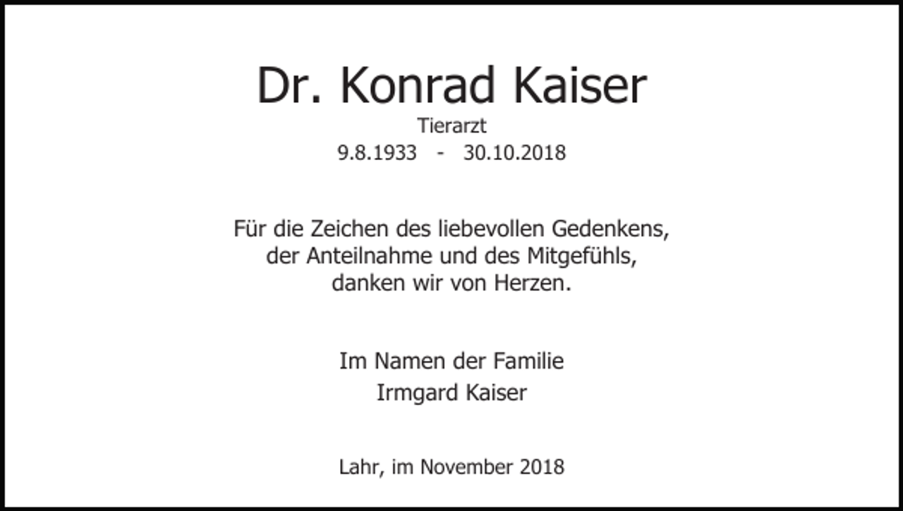 <p>Dr. Konrad Kaiser<br />Tierarzt<br />9.8.1933 - 30.10.2018</p><p>Für die Zeichen des liebevollen Gedenkens,<br />der Anteilnahme und des Mitgefühls,<br />danken wir von Herzen.<br />Im Namen der Familie<br />Irmgard Kaiser<br />Lahr, im November 2018</p>