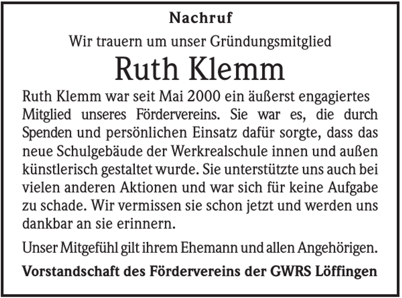 <p>Nachruf<br />Wir trauern um unser Gründungsmitglied</p><p>Ruth Klemm<br />Ruth Klemm war seit Mai 2000 ein äußerst engagiertes<br />Mitglied unseres Fördervereins. Sie war es, die durch<br />Spenden und persönlichen Einsatz dafür sorgte, dass das<br />neue Schulgebäude der Werkrealschule innen und außen<br />künstlerisch gestaltet wurde. Sie unterstützte uns auch bei<br />vielen anderen Aktionen und war sich für keine Aufgabe<br />zu schade. Wir vermissen sie schon jetzt und werden uns<br />dankbar an sie erinnern.<br />Unser Mitgefühl gilt ihrem Ehemann und allen Angehörigen.<br />Vorstandschaft des Fördervereins der GWRS Löffingen</p>