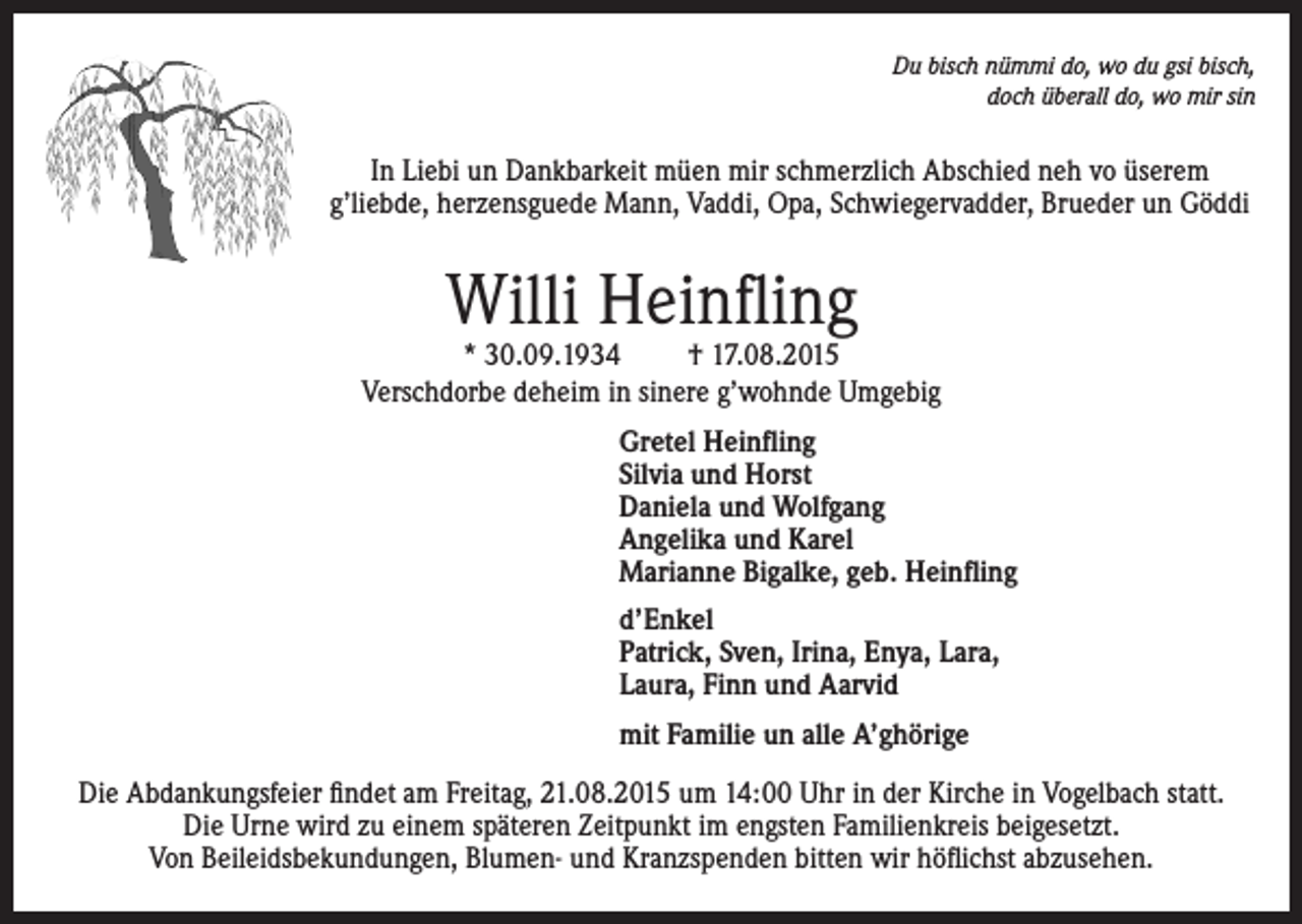 <p>Du bisch nümmi do, wo du gsi bisch,<br />doch überall do, wo mir sin</p><p>In Liebi un Dankbarkeit müen mir schmerzlich Abschied neh vo üserem<br />g’liebde, herzensguede Mann, Vaddi, Opa, Schwiegervadder, Brueder un Göddi</p><p>Willi Heinfling</p><p>* 30.09.1934<br />† 17.08.2015<br />Verschdorbe deheim in sinere g’wohnde Umgebig<br />Gretel Heinfling<br />Silvia und Horst<br />Daniela und Wolfgang<br />Angelika und Karel<br />Marianne Bigalke, geb. Heinfling<br />d’Enkel<br />Patrick, Sven, Irina, Enya, Lara,<br />Laura, Finn und Aarvid<br />mit Familie un alle A’ghörige<br />Die Abdankungsfeier findet am Freitag, 21.08.2015 um 14:00 Uhr in der Kirche in Vogelbach statt.<br />Die Urne wird zu einem späteren Zeitpunkt im engsten Familienkreis beigesetzt.<br />Von Beileidsbekundungen, Blumen- und Kranzspenden bitten wir höflichst abzusehen.</p>