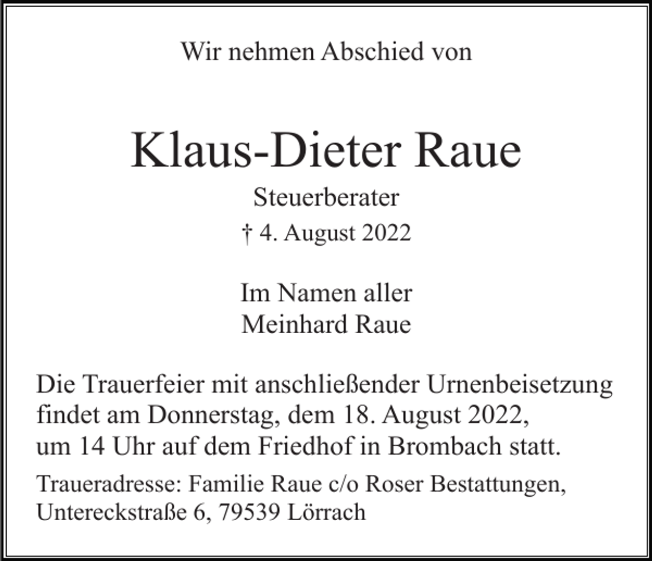 <p>Wir nehmen Abschied von</p><p>Klaus-Dieter Raue<br />Steuerberater<br />† 4. August 2022</p><p>Im Namen aller<br />Meinhard Raue<br />Die Trauerfeier mit anschließender Urnenbeisetzung<br />findet am Donnerstag, dem 18. August 2022,<br />um 14 Uhr auf dem Friedhof in Brombach statt.<br />Traueradresse: Familie Raue c/o Roser Bestattungen,<br />Untereckstraße 6, 79539 Lörrach</p>