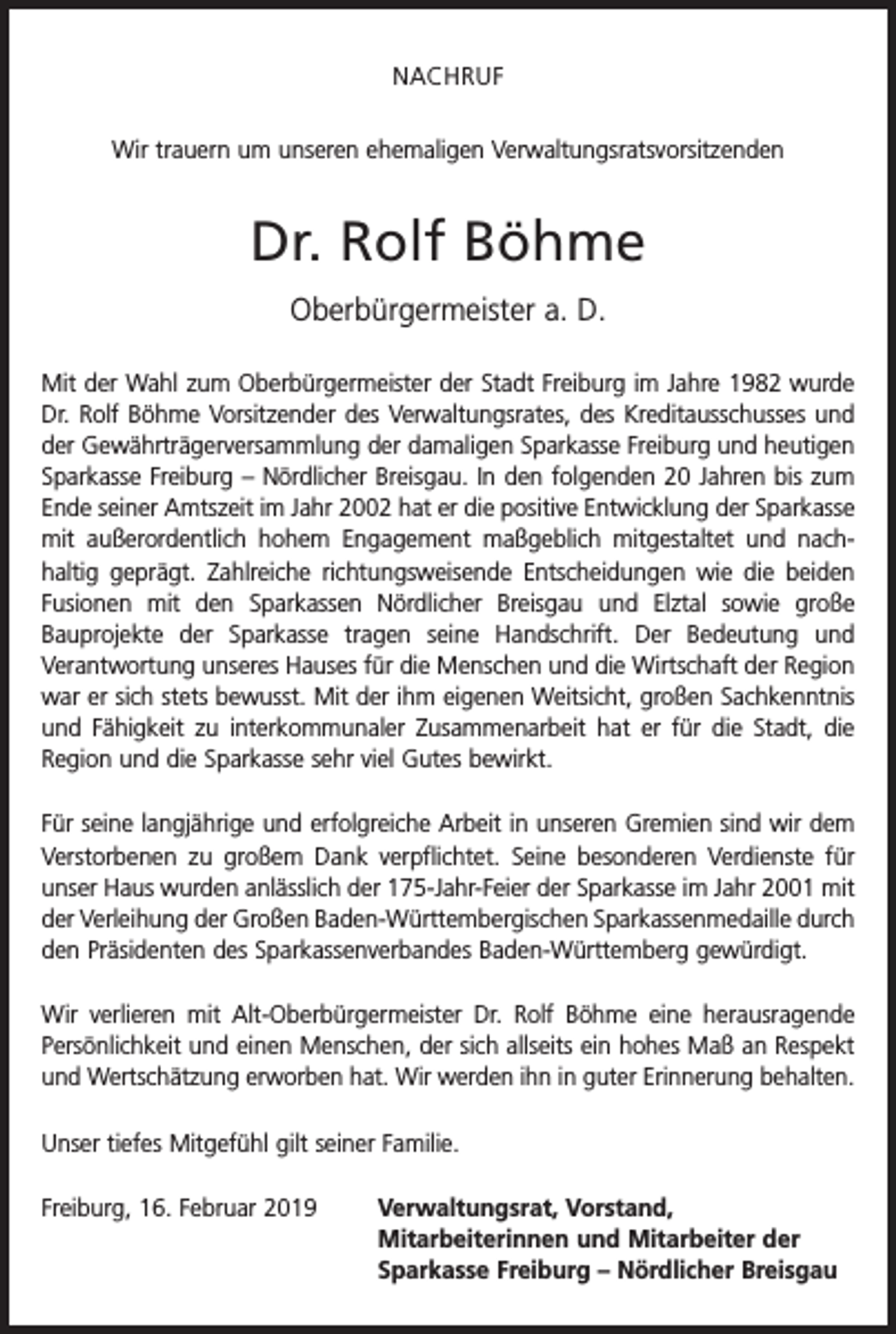 <p>NACHRUF<br />Wir trauern um unseren ehemaligen Verwaltungsratsvorsitzenden</p><p>Dr. Rolf Böhme<br />Oberbürgermeister a. D.<br />Mit der Wahl zum Oberbürgermeister der Stadt Freiburg im Jahre 1982 wurde<br />Dr. Rolf Böhme Vorsitzender des Verwaltungsrates, des Kreditausschusses und<br />der Gewährträgerversammlung der damaligen Sparkasse Freiburg und heutigen<br />Sparkasse Freiburg – Nördlicher Breisgau. In den folgenden 20 Jahren bis zum<br />Ende seiner Amtszeit im Jahr 2002 hat er die positive Entwicklung der Sparkasse<br />mit außerordentlich hohem Engagement maßgeblich mitgestaltet und nach­<br />haltig geprägt. Zahlreiche richtungsweisende Entscheidungen wie die beiden<br />Fusionen mit den Sparkassen Nördlicher Breisgau und Elztal sowie große<br />Bauprojekte der Sparkasse tragen seine Handschrift. Der Bedeutung und<br />­<br />­Verantwortung unseres Hauses für die Menschen und die Wirtschaft der Region<br />war er sich stets bewusst. Mit der ihm eigenen Weitsicht, großen Sachkenntnis<br />und Fähigkeit zu interkommunaler Zusammenarbeit hat er für die Stadt, die<br />Region und die Sparkasse sehr viel Gutes bewirkt.<br />Für seine langjährige und erfolgreiche Arbeit in unseren Gremien sind wir dem<br />Verstorbenen zu großem Dank verpflichtet. Seine besonderen Verdienste für<br />unser Haus wurden anlässlich der 175-Jahr-Feier der Sparkasse im Jahr 2001 mit<br />der Verleihung der Großen Baden-Württembergischen Sparkassenmedaille durch<br />den Präsidenten des Sparkassenverbandes Baden-Württemberg gewürdigt.<br />Wir verlieren mit Alt-Oberbürgermeister Dr. Rolf Böhme eine herausragende<br />Persönlichkeit und einen Menschen, der sich allseits ein hohes Maß an Respekt<br />und Wertschätzung erworben hat. Wir werden ihn in guter Erinnerung behalten.<br />Unser tiefes Mitgefühl gilt seiner Familie.<br />Freiburg, 16. Februar 2019</p><p>Verwaltungsrat, Vorstand,<br />Mitarbeiterinnen und Mitarbeiter der<br />Sparkasse Freiburg – Nördlicher Breisgau</p>