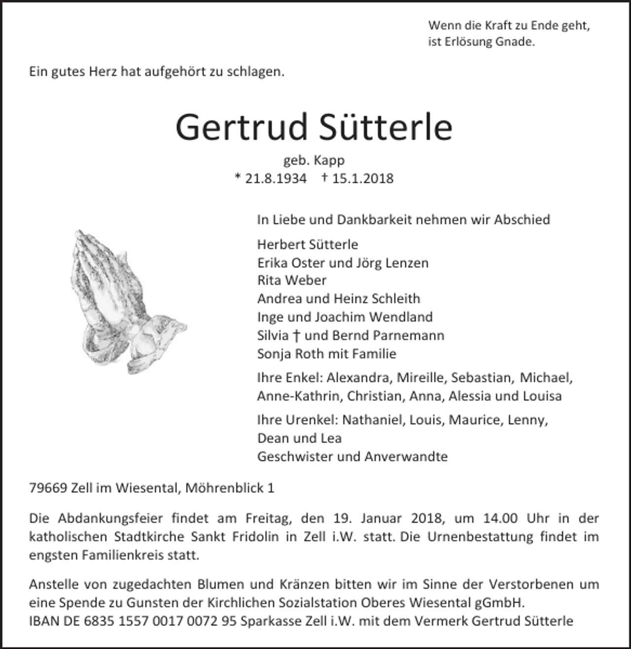 <p>Wenn die Kraft zu Ende geht,<br />ist Erlösung Gnade.</p><p>Ein gutes Herz hat aufgehört zu schlagen.</p><p>Gertrud Sütterle<br />geb. Kapp<br />* 21.8.1934 † 15.1.2018</p><p>In Liebe und Dankbarkeit nehmen wir Abschied<br />Herbert Sütterle<br />Erika Oster und Jörg Lenzen<br />Rita Weber<br />Andrea und Heinz Schleith<br />Inge und Joachim Wendland<br />Silvia † und Bernd Parnemann<br />Sonja Roth mit Familie<br />Ihre Enkel: Alexandra, Mireille, Sebastian, Michael,<br />Anne-Kathrin, Christian, Anna, Alessia und Louisa<br />Ihre Urenkel: Nathaniel, Louis, Maurice, Lenny,<br />Dean und Lea<br />Geschwister und Anverwandte<br />79669 Zell im Wiesental, Möhrenblick 1<br />Die Abdankungsfeier findet am Freitag, den 19. Januar 2018, um 14.00 Uhr in der<br />katholischen Stadtkirche Sankt Fridolin in Zell i.W. statt. Die Urnenbestattung findet im<br />engsten Familienkreis statt.<br />Anstelle von zugedachten Blumen und Kränzen bitten wir im Sinne der Verstorbenen um<br />eine Spende zu Gunsten der Kirchlichen Sozialstation Oberes Wiesental gGmbH.<br />IBAN DE 6835 1557 0017 0072 95 Sparkasse Zell i.W. mit dem Vermerk Gertrud Sütterle</p>