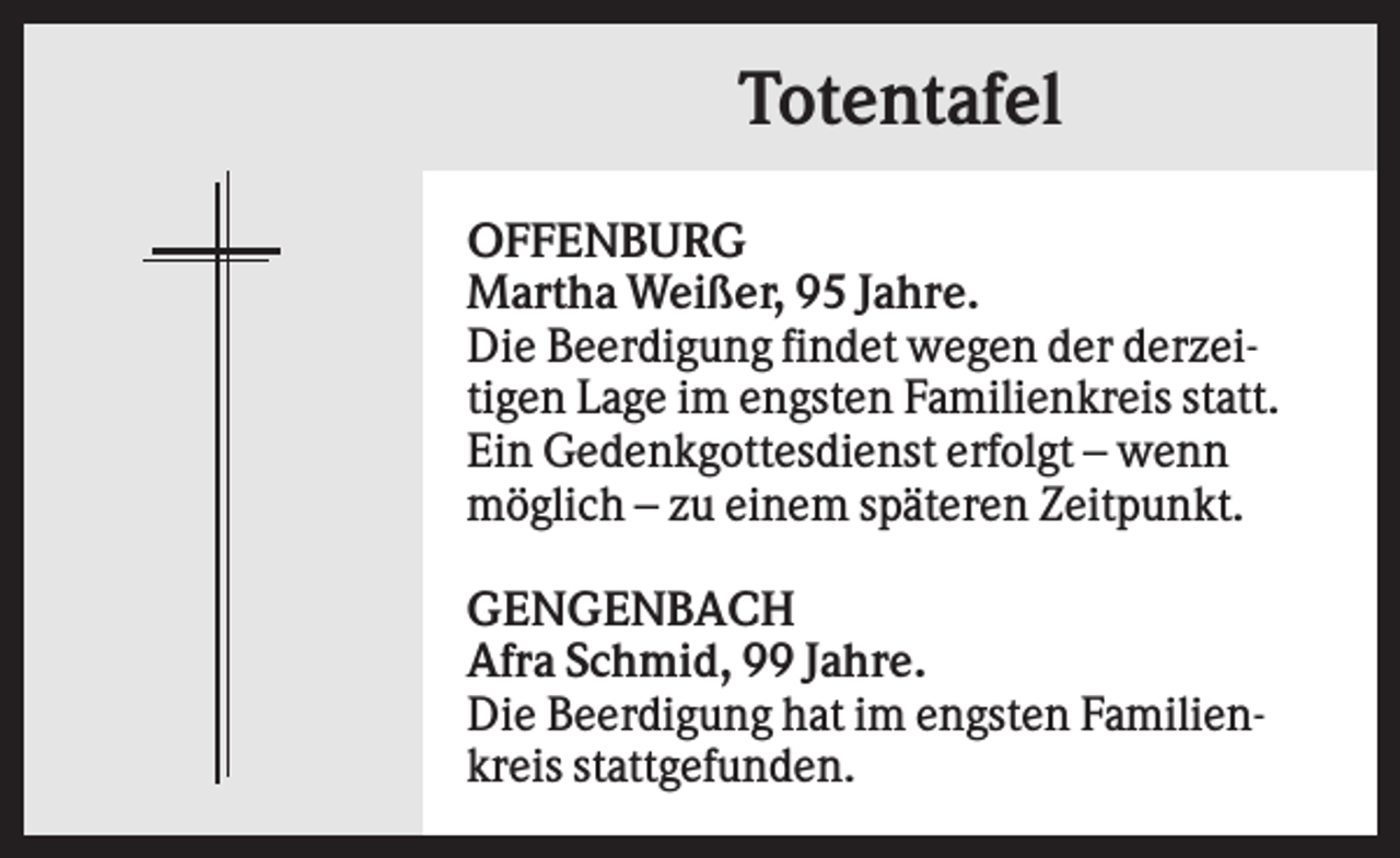 <p>Totentafel<br />OFFENBURG<br />Martha Weißer, 95 Jahre.<br />Die Beerdigung findet wegen der derzeitigen Lage im engsten Familienkreis statt.<br />Ein Gedenkgottesdienst erfolgt – wenn<br />möglich – zu einem späteren Zeitpunkt.<br />GENGENBACH<br />Afra Schmid, 99 Jahre.<br />Die Beerdigung hat im engsten Familienkreis stattgefunden.</p>