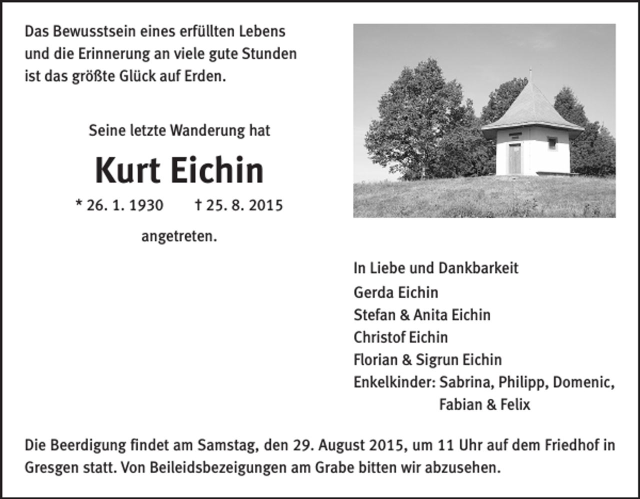 <p>Das Bewusstsein eines erfüllten Lebens<br />und die Erinnerung an viele gute Stunden<br />ist das größte Glück auf Erden.<br />Seine letzte Wanderung hat</p><p>Kurt Eichin<br />* 26. 1. 1930 † 25. 8. 2015<br />angetreten.<br />In Liebe und Dankbarkeit<br />Gerda Eichin<br />Stefan &amp; Anita Eichin<br />Christof Eichin<br />Florian &amp; Sigrun Eichin<br />Enkelkinder: Sabrina, Philipp, Domenic,<br />Fabian &amp; Felix<br />Die Beerdigung findet am Samstag, den 29. August 2015, um 11 Uhr auf dem Friedhof in<br />Gresgen statt. Von Beileidsbezeigungen am Grabe bitten wir abzusehen.</p>