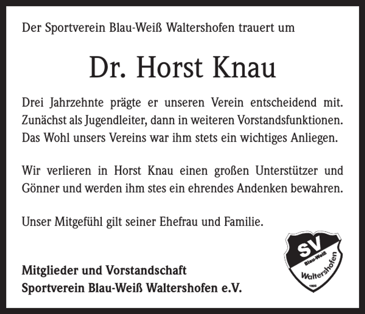 <p>Der Sportverein Blau-Weiß Waltershofen trauert um</p><p>Dr. Horst Knau<br />Drei Jahrzehnte prägte er unseren Verein entscheidend mit.<br />Zunächst als Jugendleiter, dann in weiteren Vorstandsfunktionen.<br />Das Wohl unsers Vereins war ihm stets ein wichtiges Anliegen.<br />Wir verlieren in Horst Knau einen großen Unterstützer und<br />­Gönner und werden ihm stes ein ehrendes Andenken bewahren.<br />Unser Mitgefühl gilt seiner Ehefrau und Familie.<br />Mitglieder und Vorstandschaft<br />Sportverein Blau-Weiß Waltershofen e.V.</p>