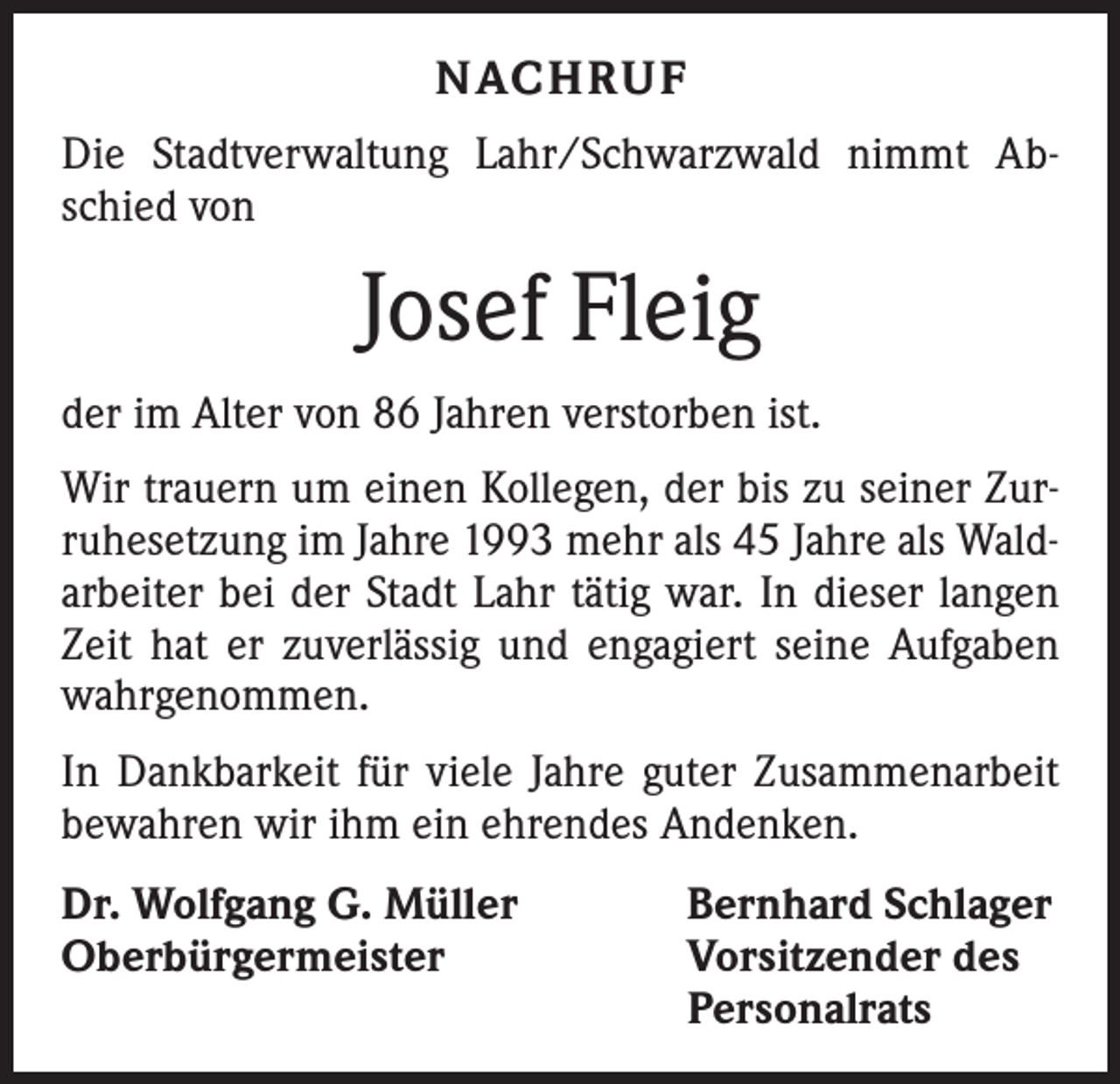 <p>Nachruf<br />Die Stadtverwaltung Lahr/Schwarzwald nimmt Abschied von</p><p>Josef Fleig<br />der im Alter von 86 Jahren verstorben ist.<br />Wir trauern um einen Kollegen, der bis zu seiner Zurruhesetzung im Jahre 1993 mehr als 45 Jahre als Waldarbeiter bei der Stadt Lahr tätig war. In dieser langen<br />Zeit hat er zuverlässig und engagiert seine Aufgaben<br />wahrgenommen.<br />In Dankbarkeit für viele Jahre guter Zusammenarbeit<br />bewahren wir ihm ein ehrendes Andenken.<br />Dr. Wolfgang G. Müller<br />Oberbürgermeister</p><p>Bernhard Schlager<br />Vorsitzender des<br />Personalrats</p>