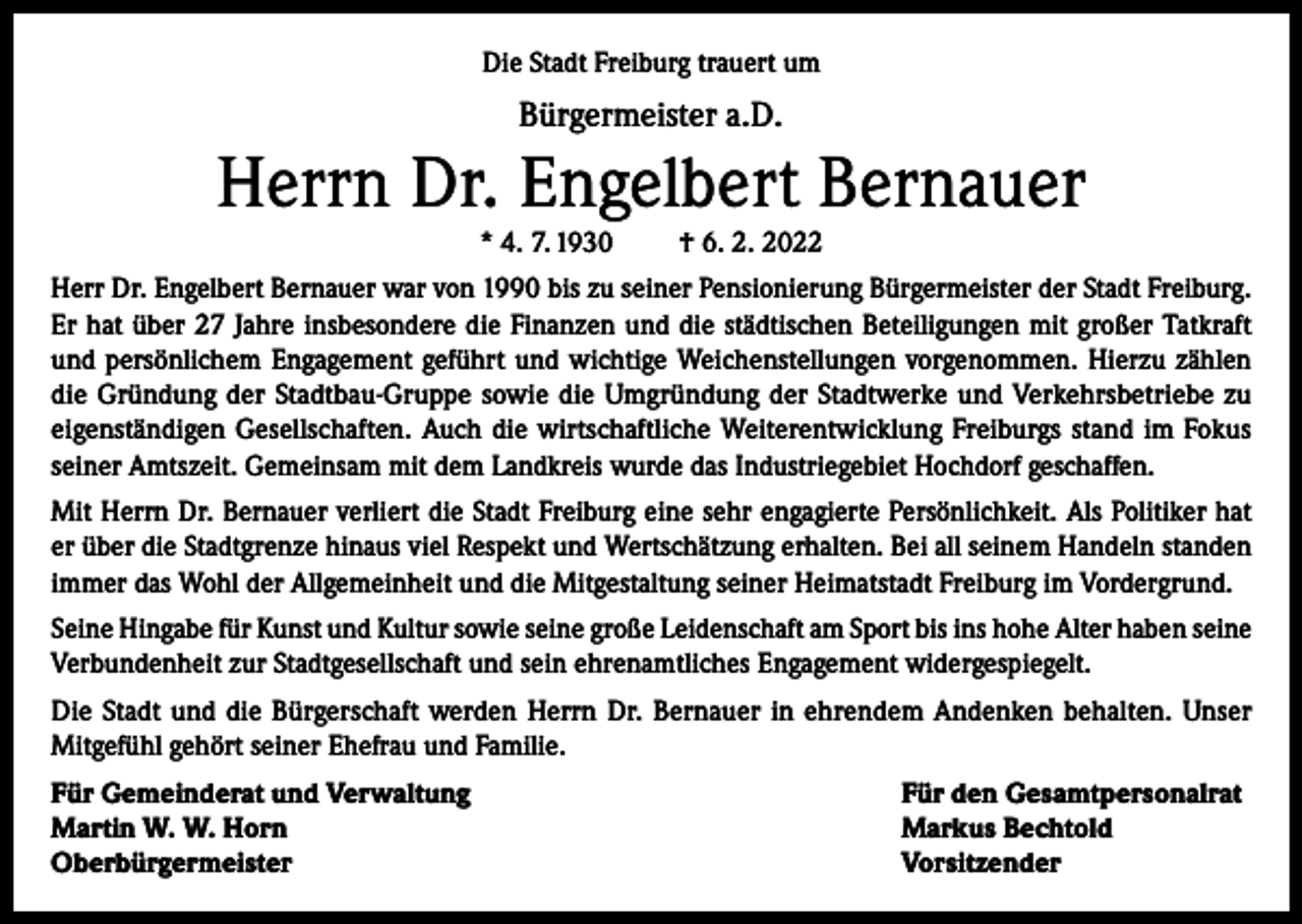 <p>Die Stadt Freiburg trauert um</p><p>Bürgermeister a.D.</p><p>Herrn Dr. Engelbert Bernauer<br />* 4. 7. 1930</p><p>† 6. 2. 2022</p><p>Herr Dr. Engelbert Bernauer war von 1990 bis zu seiner Pensionierung Bürgermeister der Stadt Freiburg.<br />Er hat über 27 Jahre insbesondere die Finanzen und die städtischen Beteiligungen mit großer Tatkraft<br />und persönlichem Engagement geführt und wichtige Weichenstellungen vorgenommen. Hierzu zählen<br />die Gründung der Stadtbau-Gruppe sowie die Umgründung der Stadtwerke und Verkehrsbetriebe zu<br />eigenständigen Gesellschaften. Auch die wirtschaftliche Weiterentwicklung Freiburgs stand im Fokus<br />seiner Amtszeit. Gemeinsam mit dem Landkreis wurde das Industriegebiet Hochdorf geschaffen.<br />Mit Herrn Dr. Bernauer verliert die Stadt Freiburg eine sehr engagierte Persönlichkeit. Als Politiker hat<br />er über die Stadtgrenze hinaus viel Respekt und Wertschätzung erhalten. Bei all seinem Handeln standen<br />immer das Wohl der Allgemeinheit und die Mitgestaltung seiner Heimatstadt Freiburg im Vordergrund.<br />Seine Hingabe für Kunst und Kultur sowie seine große Leidenschaft am Sport bis ins hohe Alter haben seine<br />Verbundenheit zur Stadtgesellschaft und sein ehrenamtliches Engagement widergespiegelt.<br />Die Stadt und die Bürgerschaft werden Herrn Dr. Bernauer in ehrendem Andenken behalten. Unser<br />Mitgefühl gehört seiner Ehefrau und Familie.<br />Für Gemeinderat und Verwaltung<br />Martin W. W. Horn<br />Oberbürgermeister</p><p>Für den Gesamtpersonalrat<br />Markus Bechtold<br />Vorsitzender</p>
