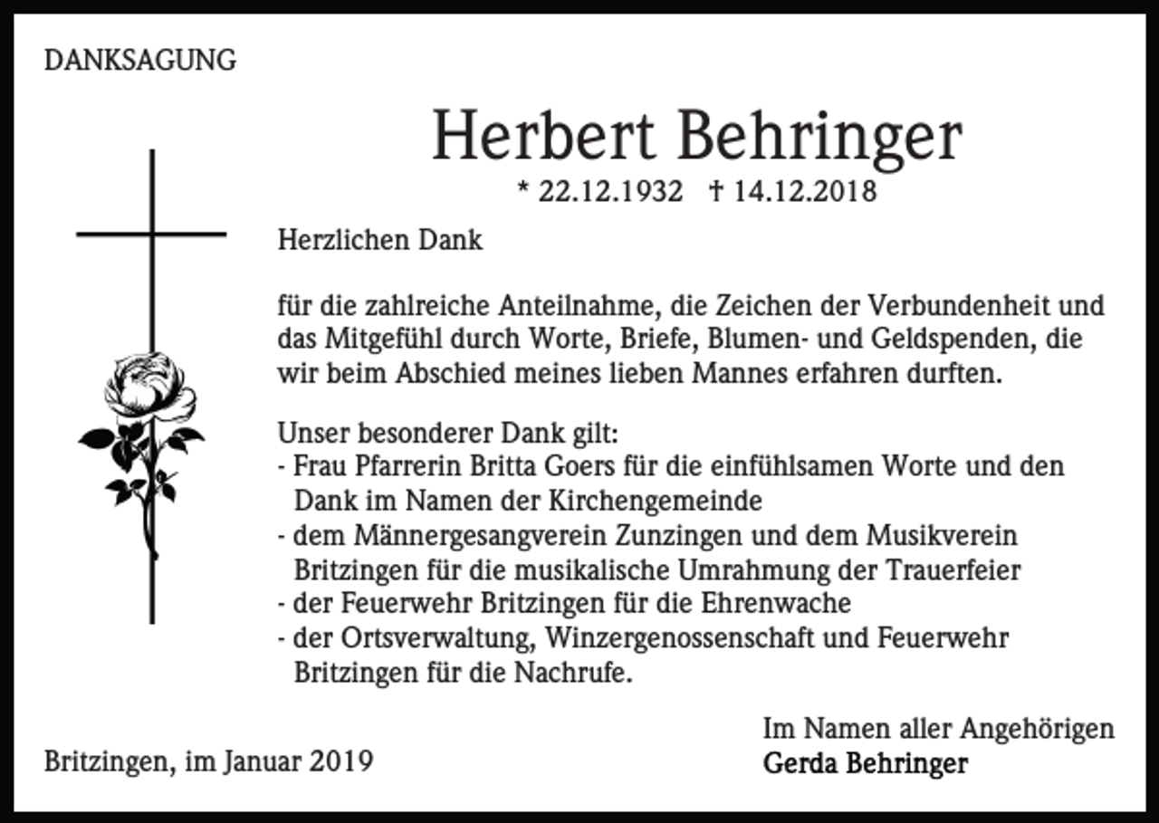 <p>DANKSAGUNG</p><p>Herbert Behringer<br />* 22.12.1932 † 14.12.2018<br />Herzlichen Dank<br />für die zahlreiche Anteilnahme, die Zeichen der Verbundenheit und<br />das Mitgefühl durch Worte, Briefe, Blumen- und Geldspenden, die<br />wir beim Abschied meines lieben Mannes erfahren durften.<br />Unser besonderer Dank gilt:<br />- Frau Pfarrerin Britta Goers für die einfühlsamen Worte und den<br />Dank im Namen der Kirchengemeinde<br />- dem Männergesangverein Zunzingen und dem Musikverein<br />Britzingen für die musikalische Umrahmung der Trauerfeier<br />- der Feuerwehr Britzingen für die Ehrenwache<br />- der Ortsverwaltung, Winzergenossenschaft und Feuerwehr<br />Britzingen für die Nachrufe.<br />Im Namen aller Angehörigen<br />Britzingen, im Januar 2019</p>