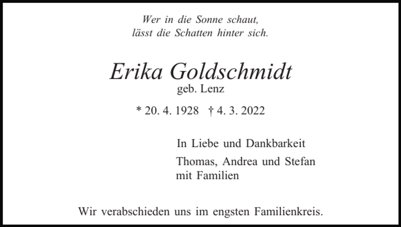 <p>Wer in die Sonne schaut,<br />lässt die Schatten hinter sich.</p><p>Erika Goldschmidt<br />geb. Lenz</p><p>* 20. 4. 1928 † 4. 3. 2022<br />In Liebe und Dankbarkeit<br />Thomas, Andrea und Stefan<br />mit Familien<br />Wir verabschieden uns im engsten Familienkreis.</p>