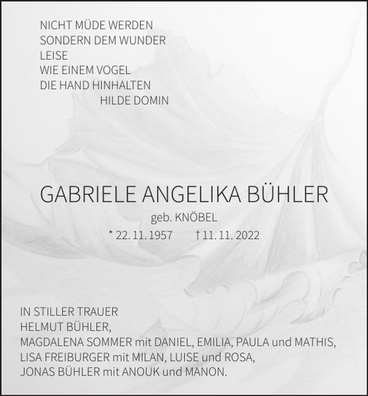 <p>NICHT MÜDE WERDEN<br />SONDERN DEM WUNDER<br />LEISE<br />WIE EINEM VOGEL<br />DIE HAND HINHALTEN<br />HILDE DOMIN</p><p>GABRIELE ANGELIKA BÜHLER<br />geb. KNÖBEL<br />* 22. 11. 1957<br />† 11. 11. 2022</p><p>IN STILLER TRAUER<br />HELMUT BÜHLER,<br />MAGDALENA SOMMER mit DANIEL, EMILIA, PAULA und MATHIS,<br />LISA FREIBURGER mit MILAN, LUISE und ROSA,<br />JONAS BÜHLER mit ANOUK und MANON.</p>