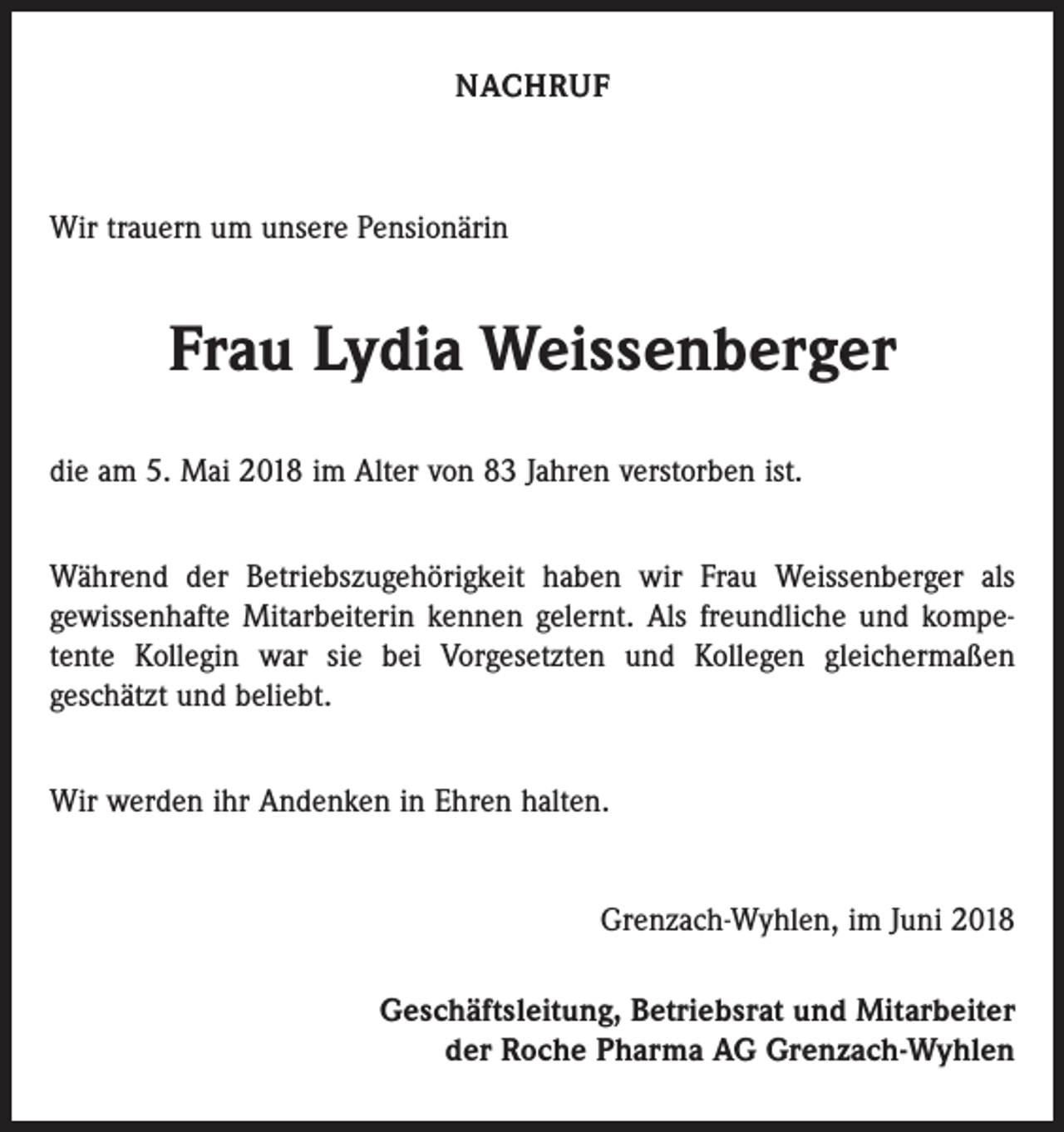 <p>NACHRUF</p><p>Wir trauern um unsere Pensionärin</p><p>Frau Lydia Weissenberger<br />die am 5. Mai 2018 im Alter von 83 Jahren verstorben ist.<br />Während der Betriebszugehörigkeit haben wir Frau Weissenberger als<br />gewissenhafte Mitarbeiterin kennen gelernt. Als freundliche und kompetente Kollegin war sie bei Vorgesetzten und Kollegen gleichermaßen<br />geschätzt und beliebt.<br />Wir werden ihr Andenken in Ehren halten.<br />Grenzach-Wyhlen, im Juni 2018<br />Geschäftsleitung, Betriebsrat und Mitarbeiter<br />der Roche Pharma AG Grenzach-Wyhlen</p>