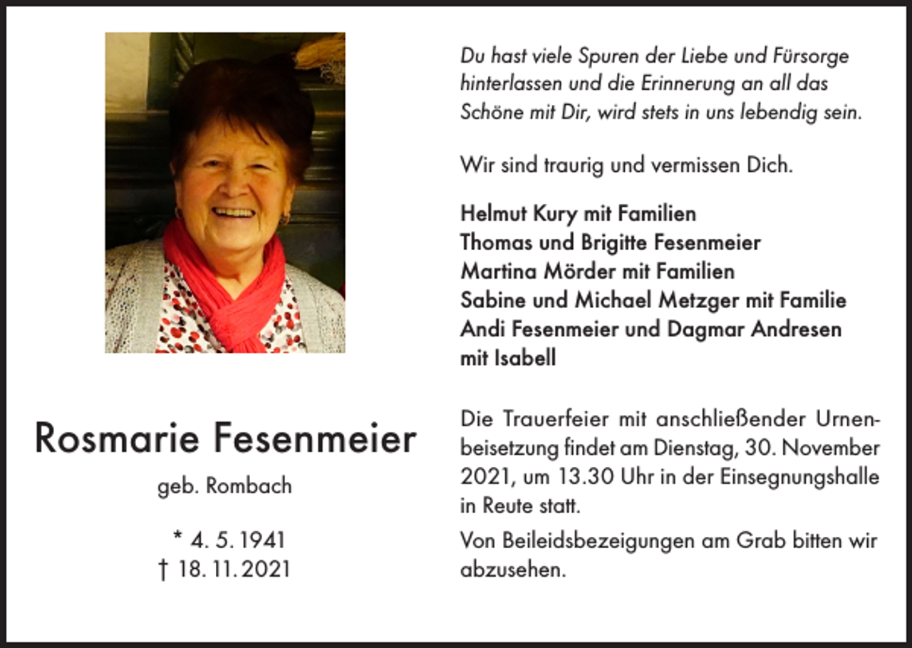 <p>Du hast viele Spuren der Liebe und Fürsorge<br />hinterlassen und die Erinnerung an all das<br />Schöne mit Dir, wird stets in uns lebendig sein.</p><p>Wir sind traurig und vermissen Dich.<br />Helmut Kury mit Familien<br />Thomas und Brigitte Fesenmeier<br />Martina Mörder mit Familien<br />Sabine und Michael Metzger mit Familie<br />Andi Fesenmeier und Dagmar Andresen<br />mit Isabell</p><p>Rosmarie Fesenmeier<br />geb. Rombach<br />* 4. 5. 1941<br />† 18. 11. 2021</p><p>Die Trauerfeier mit anschließender Urnenbeisetzung findet am Dienstag, 30. November<br />2021, um 13.30 Uhr in der Einsegnungshalle<br />in Reute statt.<br />Von Beileidsbezeigungen am Grab bitten wir<br />abzusehen.</p>
