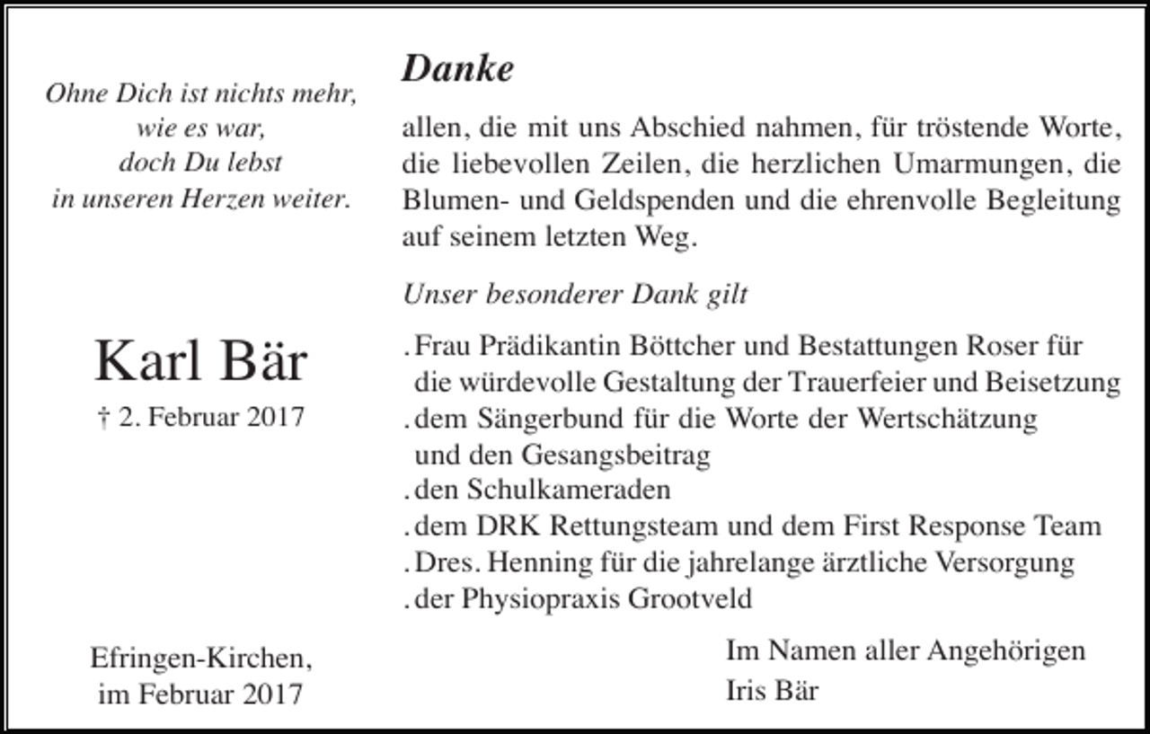 <p>Ohne Dich ist nichts mehr,<br />wie es war,<br />doch Du lebst<br />in unseren Herzen weiter.</p><p>Danke<br />allen, die mit uns Abschied nahmen, für tröstende Worte,<br />die liebevollen Zeilen, die herzlichen Umarmungen, die<br />Blumen- und Geldspenden und die ehrenvolle Begleitung<br />auf seinem letzten Weg.<br />Unser besonderer Dank gilt</p><p>Karl Bär<br />† 2. Februar 2017</p><p>Efringen-Kirchen,<br />im Februar 2017</p><p>. Frau Prädikantin Böttcher und Bestattungen Roser für<br />die würdevolle Gestaltung der Trauerfeier und Beisetzung<br />. dem Sängerbund für die Worte der Wertschätzung<br />und den Gesangsbeitrag<br />. den Schulkameraden<br />. dem DRK Rettungsteam und dem First Response Team<br />. Dres. Henning für die jahrelange ärztliche Versorgung<br />. der Physiopraxis Grootveld<br />Im Namen aller Angehörigen<br />Iris Bär</p>