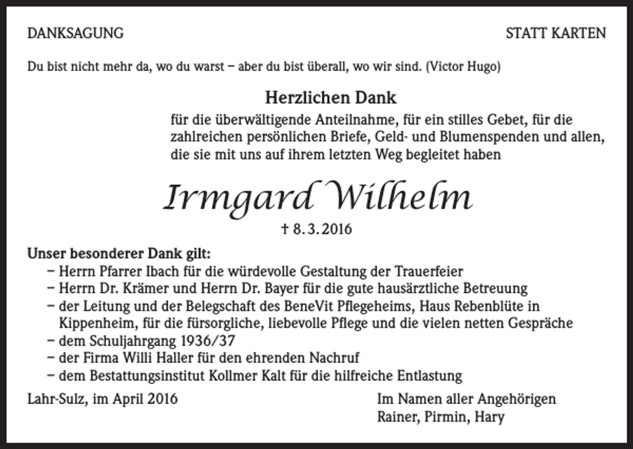 <p>DANKSAGUNG</p><p>STATT KARTEN</p><p>Du bist nicht mehr da, wo du warst – aber du bist überall, wo wir sind. (Victor Hugo)</p><p>Herzlichen Dank<br />für die überwältigende Anteilnahme, für ein stilles Gebet, für die<br />zahlreichen persönlichen Briefe, Geld- und Blumenspenden und allen,<br />die sie mit uns auf ihrem letzten Weg begleitet haben</p><p>Irmgard Wilhelm<br />† 8. 3. 2016<br />Unser besonderer Dank gilt:<br />– Herrn Pfarrer Ibach für die würdevolle Gestaltung der Trauerfeier<br />– Herrn Dr. Krämer und Herrn Dr. Bayer für die gute hausärztliche Betreuung<br />– der Leitung und der Belegschaft des BeneVit Pflegeheims, Haus Rebenblüte in<br />Kippenheim, für die fürsorgliche, liebevolle Pflege und die vielen netten Gespräche<br />– dem Schuljahrgang 1936/37<br />– der Firma Willi Haller für den ehrenden Nachruf<br />– dem Bestattungsinstitut Kollmer Kalt für die hilfreiche Entlastung<br />Lahr-Sulz, im April 2016 Im Namen aller Angehörigen<br />Rainer, Pirmin, Hary</p>