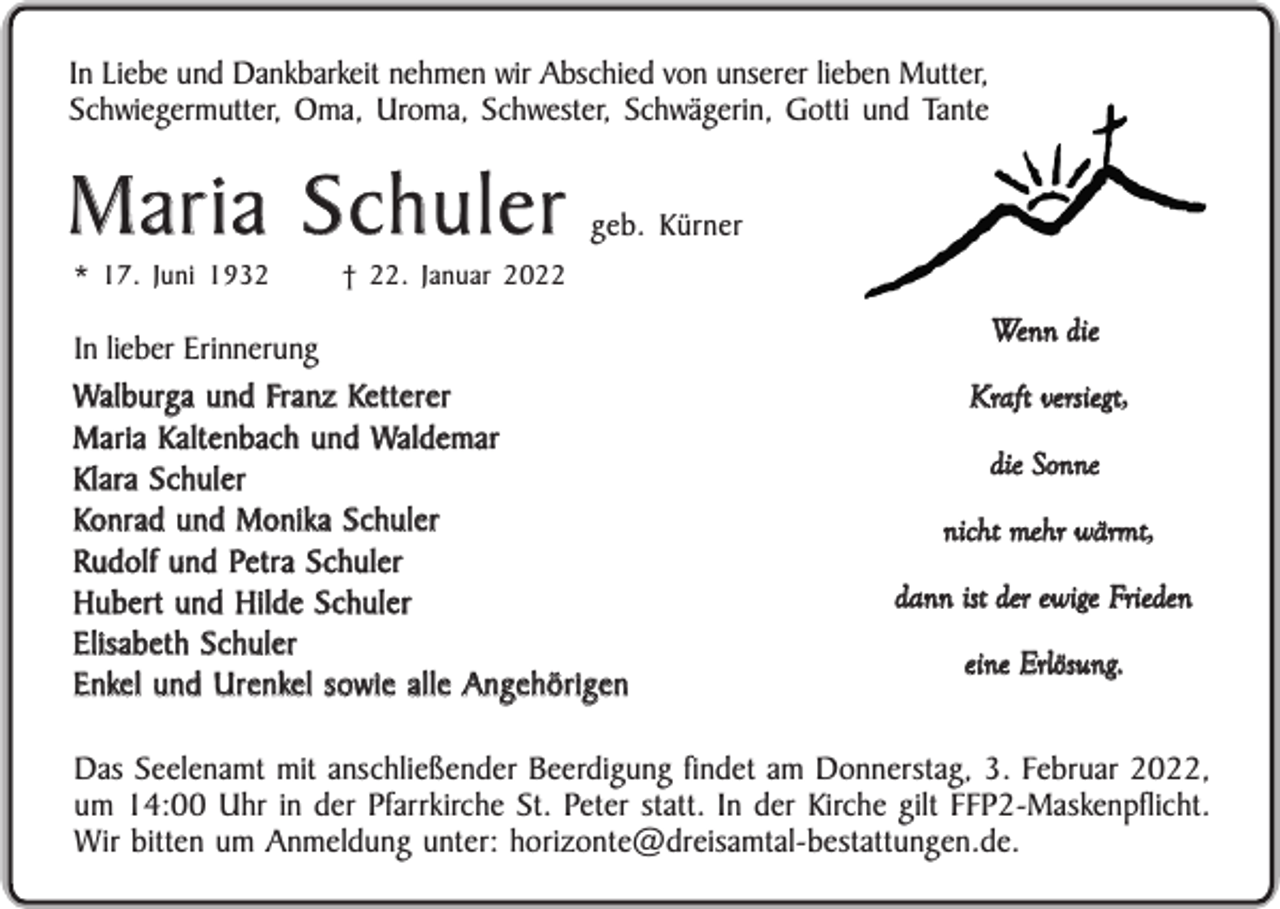 <p>In Liebe und Dankbarkeit nehmen wir Abschied von unserer lieben Mutter,<br />Schwiegermutter, Oma, Uroma, Schwester, Schwägerin, Gotti und Tante</p><p>Maria Schuler<br />* 17. Juni 1932</p><p>geb. Kürner</p><p>† 22. Januar 2022</p><p>In lieber Erinnerung<br />Walburga und Franz Ketterer<br />Maria Kaltenbach und Waldemar<br />Klara Schuler<br />Konrad und Monika Schuler<br />Rudolf und Petra Schuler<br />Hubert und Hilde Schuler<br />Elisabeth Schuler<br />Enkel und Urenkel sowie alle Angehörigen</p><p>Wenn die<br />Kraft versiegt,<br />die Sonne<br />nicht mehr wärmt,<br />dann ist der ewige Frieden<br />eine Erlösung.</p><p>Das Seelenamt mit anschließender Beerdigung findet am Donnerstag, 3. Februar 2022,<br />um 14:00 Uhr in der Pfarrkirche St. Peter statt. In der Kirche gilt FFP2-Maskenpflicht.<br />Wir bitten um Anmeldung unter: horizonte@dreisamtal-bestattungen.de.</p>