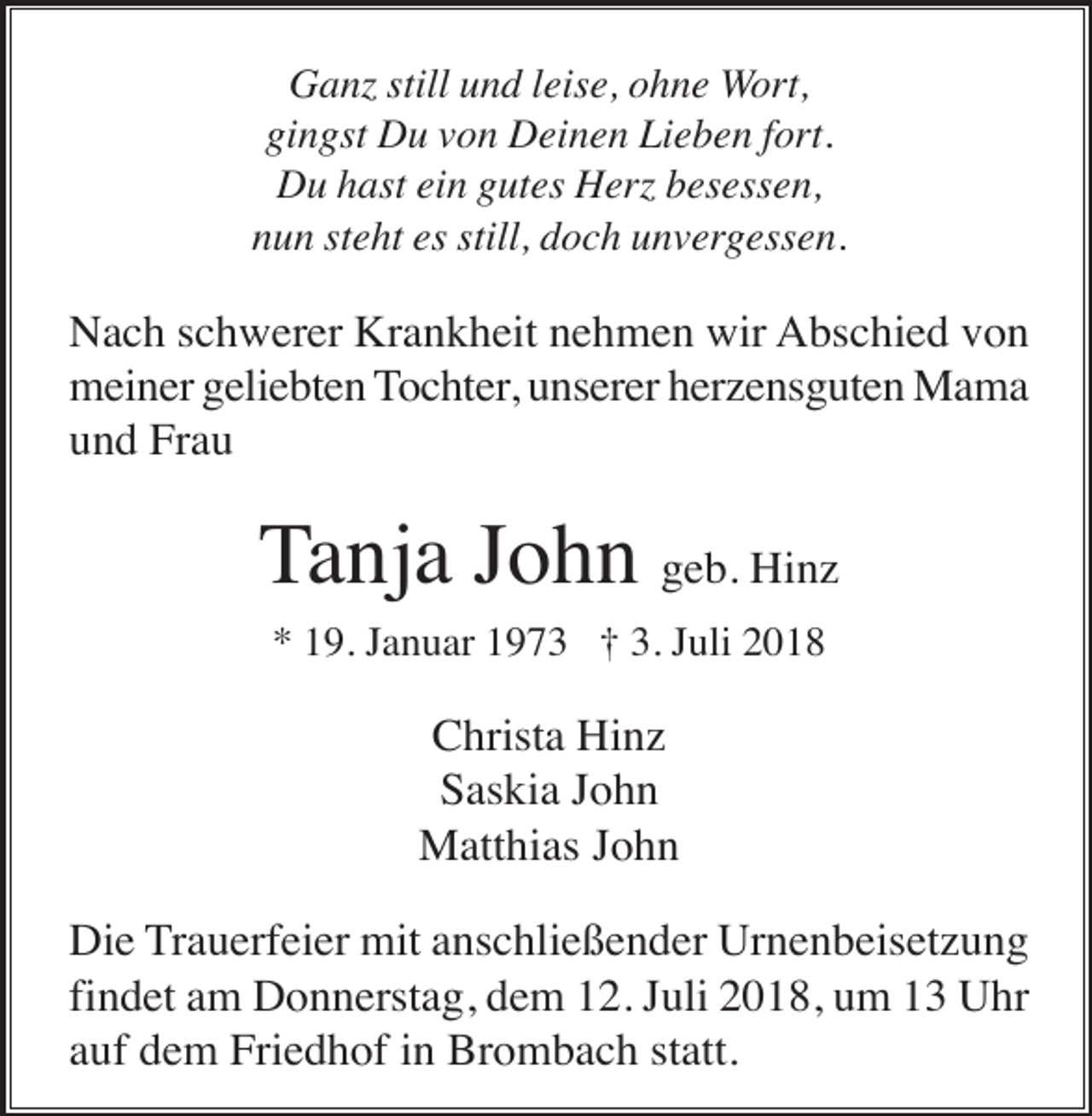 <p>Ganz still und leise, ohne Wort,<br />gingst Du von Deinen Lieben fort.<br />Du hast ein gutes Herz besessen,<br />nun steht es still, doch unvergessen.</p><p>Nach schwerer Krankheit nehmen wir Abschied von<br />meiner geliebten Tochter, unserer herzensguten Mama<br />und Frau</p><p>Tanja John geb. Hinz<br />* 19. Januar 1973 † 3. Juli 2018</p><p>Christa Hinz<br />Saskia John<br />Matthias John<br />Die Trauerfeier mit anschließender Urnenbeisetzung<br />findet am Donnerstag, dem 12. Juli 2018, um 13 Uhr<br />auf dem Friedhof in Brombach statt.</p>