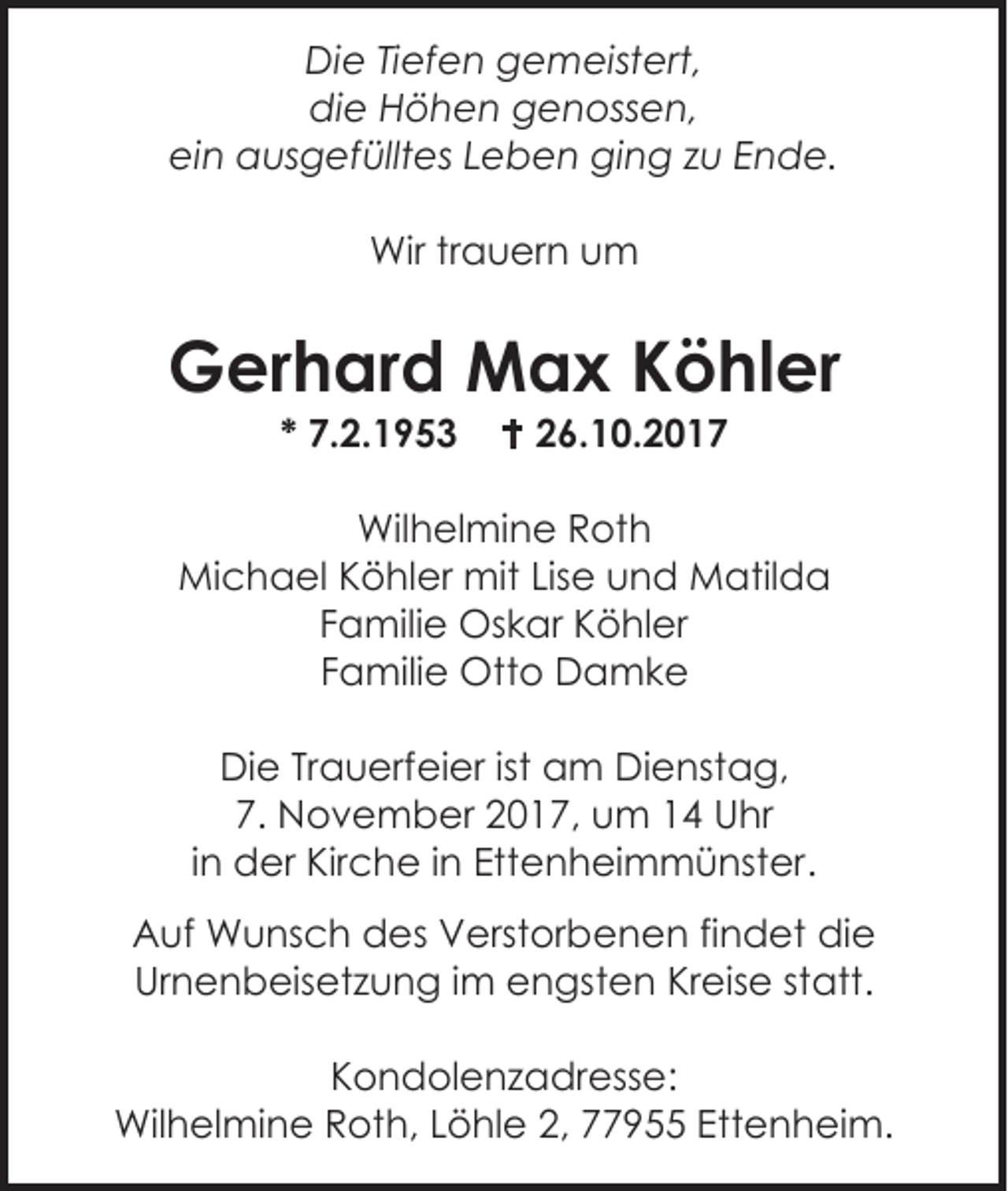 <p>Die Tiefen gemeistert,<br />die Höhen genossen,<br />ein ausgefülltes Leben ging zu Ende.<br />Wir trauern um</p><p>Gerhard Max Köhler<br />* 7.2.1953</p><p> 26.10.2017</p><p>Wilhelmine Roth<br />Michael Köhler mit Lise und Matilda<br />Familie Oskar Köhler<br />Familie Otto Damke<br />Die Trauerfeier ist am Dienstag,<br />7. November 2017, um 14 Uhr<br />in der Kirche in Ettenheimmünster.<br />Auf Wunsch des Verstorbenen findet die<br />Urnenbeisetzung im engsten Kreise statt.<br />Kondolenzadresse:<br />Wilhelmine Roth, Löhle 2, 77955 Ettenheim.</p>