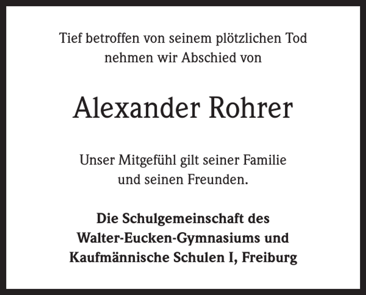 <p>Tief betroffen von seinem plötzlichen Tod<br />nehmen wir Abschied von</p><p>Alexander Rohrer<br />Unser Mitgefühl gilt seiner Familie<br />und seinen Freunden.<br />Die Schulgemeinschaft des<br />Walter-Eucken-Gymnasiums und<br />Kaufmännische Schulen I, Freiburg</p>