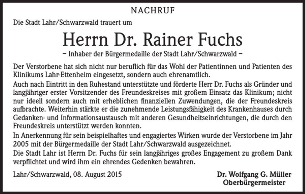 <p>NACHRUF<br />Die Stadt Lahr/Schwarzwald trauert um</p><p>Herrn Dr. Rainer Fuchs<br />– Inhaber der Bürgermedaille der Stadt Lahr/Schwarzwald –</p><p>Der Verstorbene hat sich nicht nur beruflich für das Wohl der Patientinnen und Patienten des<br />Klinikums Lahr-Ettenheim eingesetzt, sondern auch ehrenamtlich.<br />Auch nach Eintritt in den Ruhestand unterstützte und förderte Herr Dr. Fuchs als Gründer und<br />langjähriger erster Vorsitzender des Freundeskreises mit großem Einsatz das Klinikum; nicht<br />nur ideell sondern auch mit erheblichen finanziellen Zuwendungen, die der Freundeskreis<br />aufbrachte. Weiterhin stärkte er die zunehmende Leistungsfähigkeit des Krankenhauses durch<br />Gedanken- und Informationsaustausch mit anderen Gesundheitseinrichtungen, die durch den<br />Freundeskreis unterstützt werden konnten.<br />In Anerkennung für sein beispielhaftes und engagiertes Wirken wurde der Verstorbene im Jahr<br />2005 mit der Bürgermedaille der Stadt Lahr/Schwarzwald ausgezeichnet.<br />Die Stadt Lahr ist Herrn Dr. Fuchs für sein langjähriges großes Engagement zu großem Dank<br />verpflichtet und wird ihm ein ehrendes Gedenken bewahren.<br />Lahr/Schwarzwald, 08. August 2015</p><p>Dr. Wolfgang G. Müller<br />Oberbürgermeister</p>