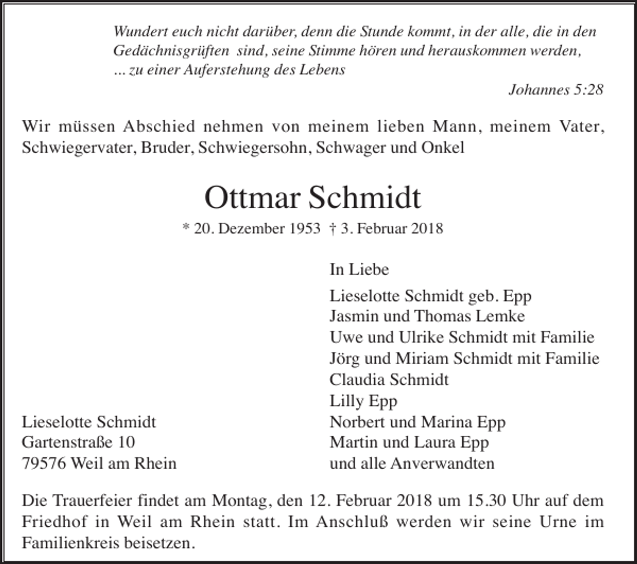 <p>Wundert euch nicht darüber, denn die Stunde kommt, in der alle, die in den<br />Gedächnisgrüften sind, seine Stimme hören und herauskommen werden,<br />... zu einer Auferstehung des Lebens<br />Johannes 5:28</p><p>Wir müssen Abschied nehmen von meinem lieben Mann, meinem Vater,<br />Schwiegervater, Bruder, Schwiegersohn, Schwager und Onkel</p><p>Ottmar Schmidt<br />* 20. Dezember 1953 † 3. Februar 2018</p><p>Lieselotte Schmidt<br />Gartenstraße 10<br />79576 Weil am Rhein</p><p>In Liebe<br />Lieselotte Schmidt geb. Epp<br />Jasmin und Thomas Lemke<br />Uwe und Ulrike Schmidt mit Familie<br />Jörg und Miriam Schmidt mit Familie<br />Claudia Schmidt<br />Lilly Epp<br />Norbert und Marina Epp<br />Martin und Laura Epp<br />und alle Anverwandten</p><p>Die Trauerfeier findet am Montag, den 12. Februar 2018 um 15.30 Uhr auf dem<br />Friedhof in Weil am Rhein statt. Im Anschluß werden wir seine Urne im<br />Familienkreis beisetzen.</p>