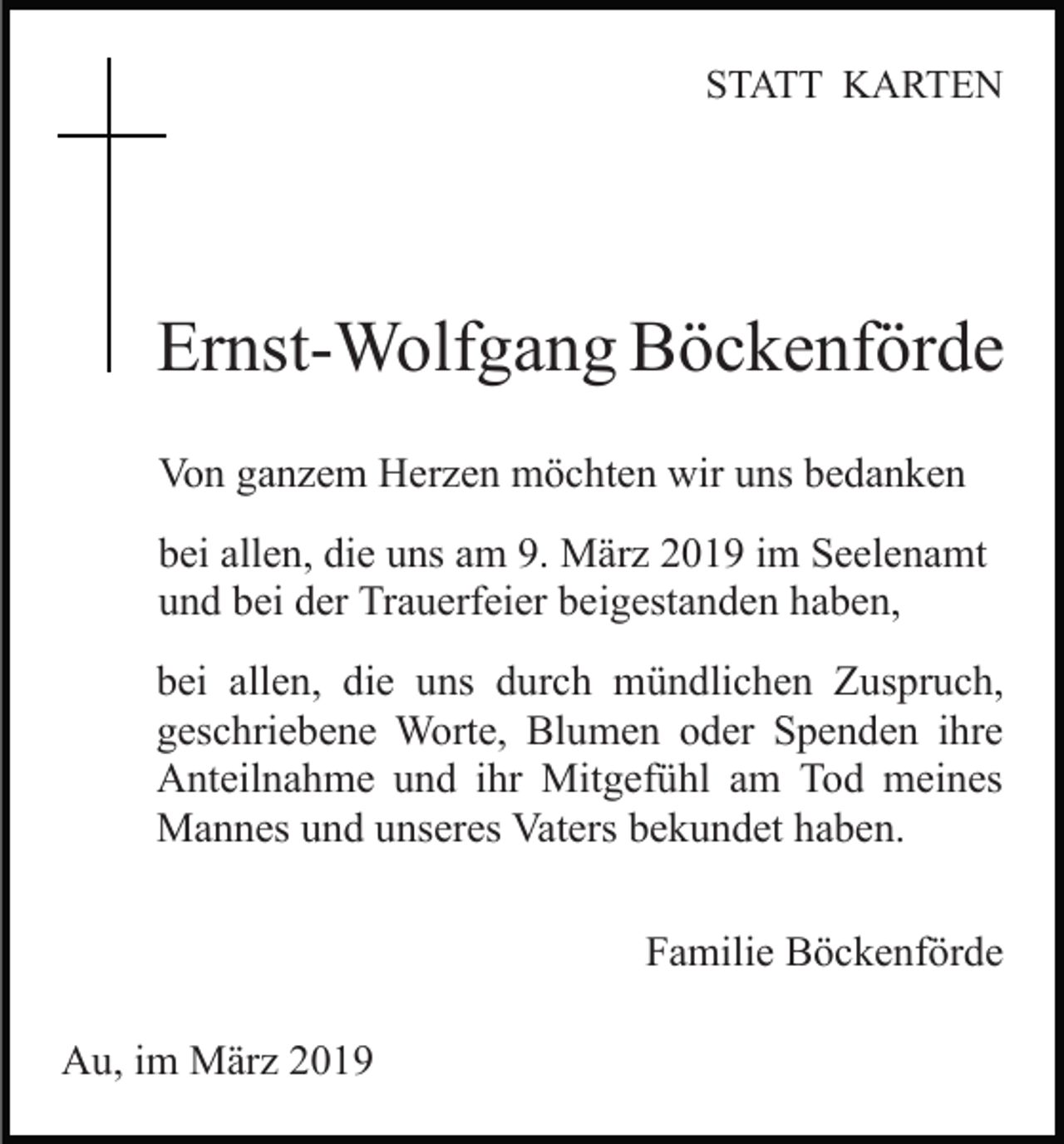 <p>STATT KARTEN</p><p>Ernst-Wolfgang Böckenförde<br />Von ganzem Herzen möchten wir uns bedanken<br />bei allen, die uns am 9. März 2019 im Seelenamt<br />und bei der Trauerfeier beigestanden haben,<br />bei allen, die uns durch mündlichen Zuspruch,<br />geschriebene Worte, Blumen oder Spenden ihre<br />Anteilnahme und ihr Mitgefühl am Tod meines<br />Mannes und unseres Vaters bekundet haben.<br />Familie Böckenförde<br />Au, im März 2019</p>
