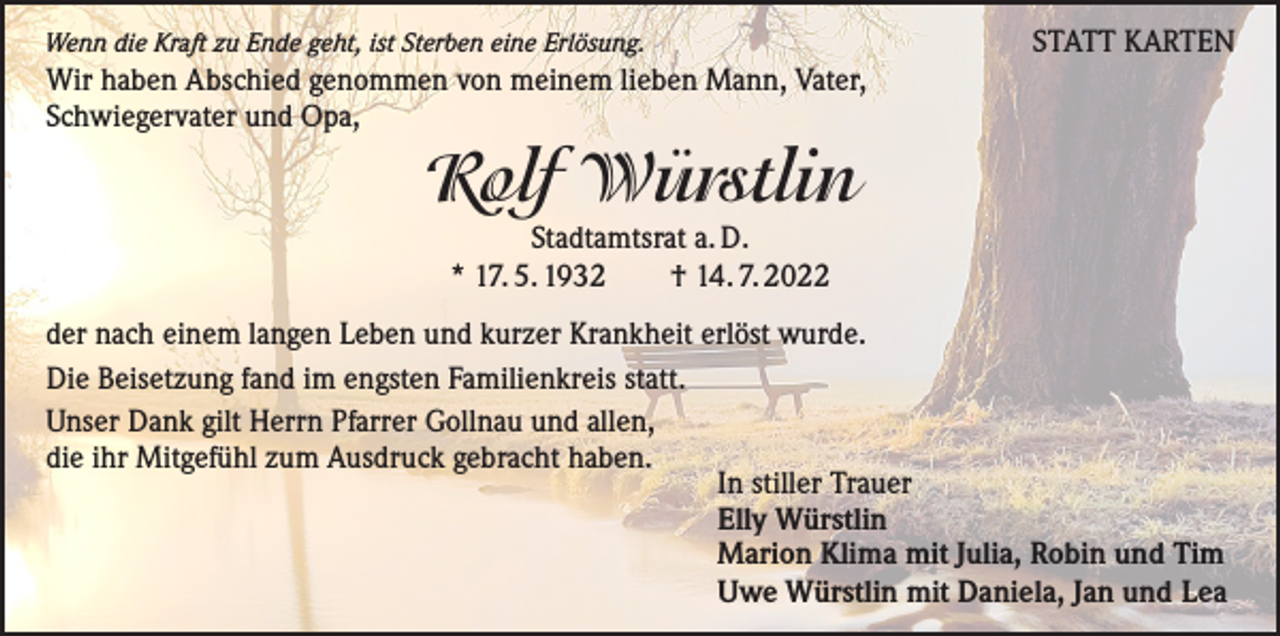 <p>Wenn die Kraft zu Ende geht, ist Sterben eine Erlösung.</p><p>STATT KARTEN</p><p>Wir haben Abschied genommen von meinem lieben Mann, Vater,<br />Schwiegervater und Opa,</p><p>Rolf Würstlin<br />Stadtamtsrat a. D.<br />* 17. 5. 1932 † 14. 7. 2022<br />der nach einem langen Leben und kurzer Krankheit erlöst wurde.<br />Die Beisetzung fand im engsten Familienkreis statt.<br />Unser Dank gilt Herrn Pfarrer Gollnau und allen,<br />die ihr Mitgefühl zum Ausdruck gebracht haben.<br />In stiller Trauer<br />Elly Würstlin<br />Marion Klima mit Julia, Robin und Tim<br />Uwe Würstlin mit Daniela, Jan und Lea</p>