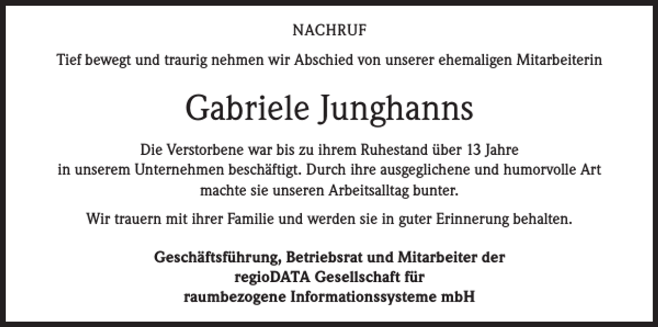 <p>NACHRUF<br />Tief bewegt und traurig nehmen wir Abschied von unserer ehemaligen Mitarbeiterin</p><p>Gabriele Junghanns<br />Die Verstorbene war bis zu ihrem Ruhestand über 13 Jahre<br />in unserem Unternehmen beschäftigt. Durch ihre ausgeglichene und humorvolle Art<br />machte sie unseren Arbeitsalltag bunter.<br />Wir trauern mit ihrer Familie und werden sie in guter Erinnerung behalten.<br />Geschäftsführung, Betriebsrat und Mitarbeiter der<br />regioDATA Gesellschaft für<br />raumbezogene Informationssysteme mbH</p>