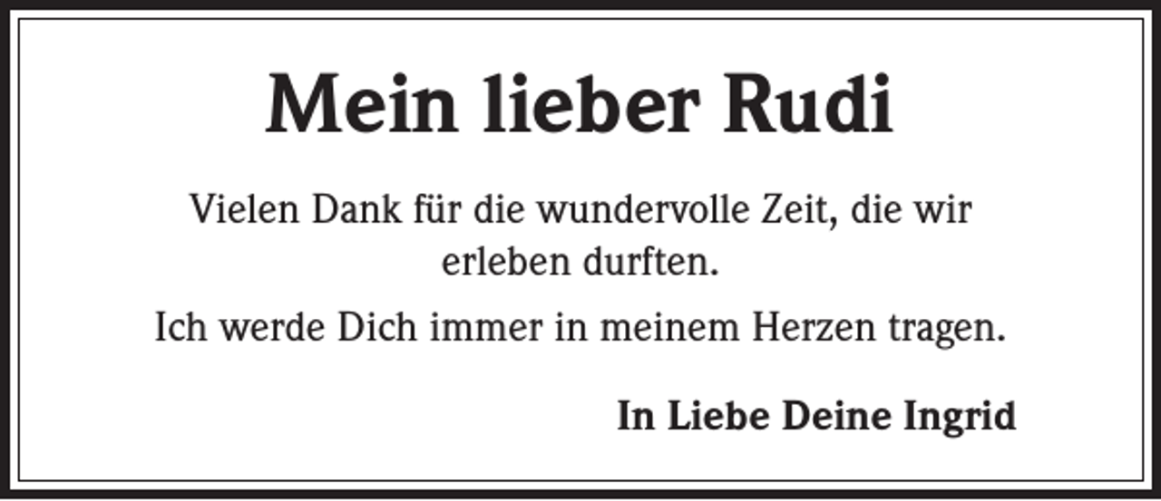 <p>Mein lieber Rudi<br />Vielen Dank für die wundervolle Zeit, die wir<br />erleben durften.<br />Ich werde Dich immer in meinem Herzen tragen.</p><p>In Liebe Deine Ingrid</p>