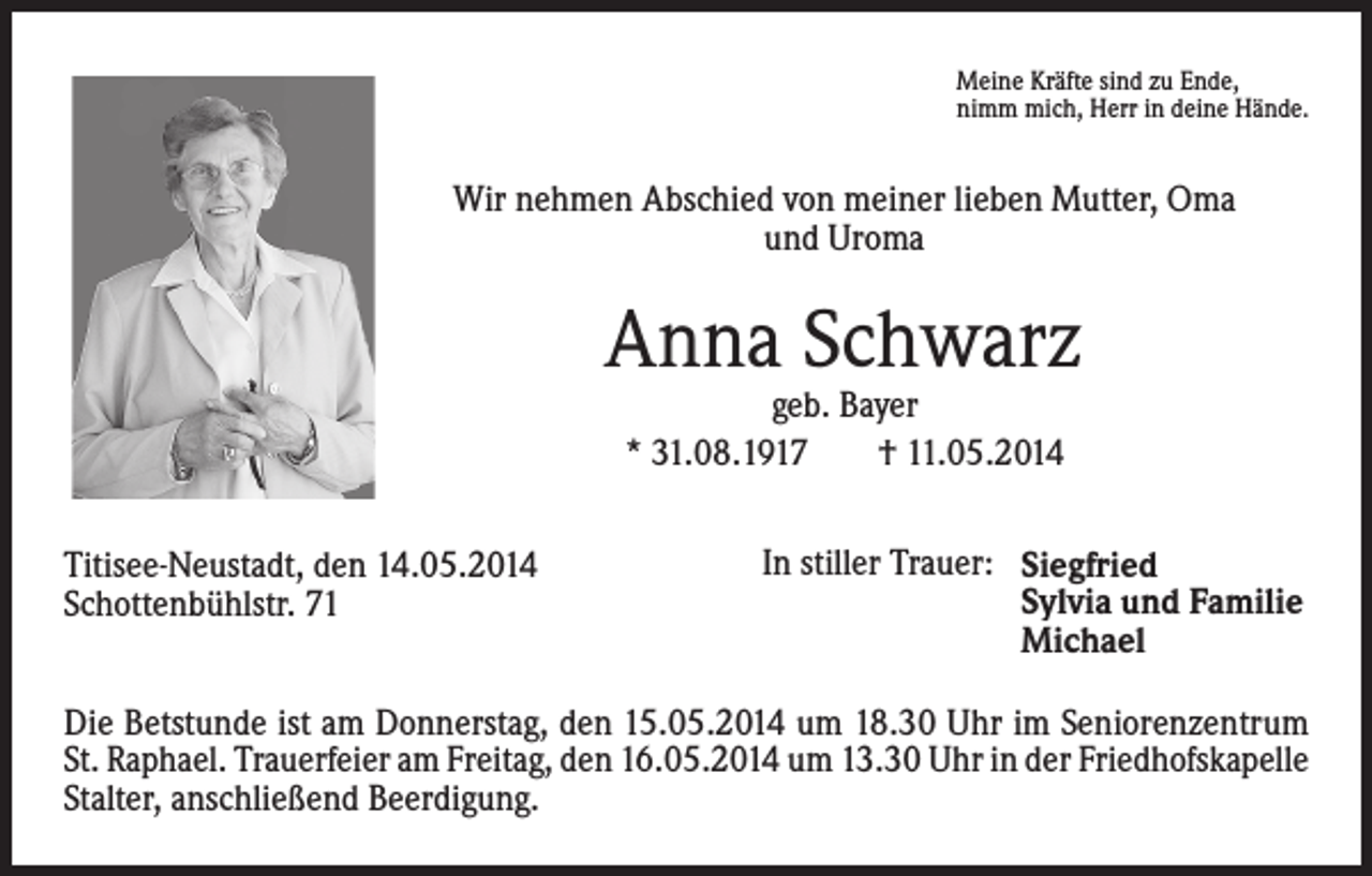 <p>Meine Kräfte sind zu Ende,<br />nimm mich, Herr in deine Hände.</p><p>Wir nehmen Abschied von meiner lieben Mutter, Oma<br />und Uroma</p><p>Anna Schwarz<br />geb. Bayer<br />* 31.08.1917<br />† 11.05.2014</p><p>Titisee-Neustadt, den 14.05.2014<br />Schottenbühlstr. 71</p><p>In stiller Trauer: Siegfried<br />Sylvia und Familie<br />Michael</p><p>Die Betstunde ist am Donnerstag, den 15.05.2014 um 18.30 Uhr im Seniorenzentrum<br />St. Raphael. Trauerfeier am Freitag, den 16.05.2014 um 13.30 Uhr in der Friedhofs­kapelle<br />Stalter, anschließend Beerdigung.</p>