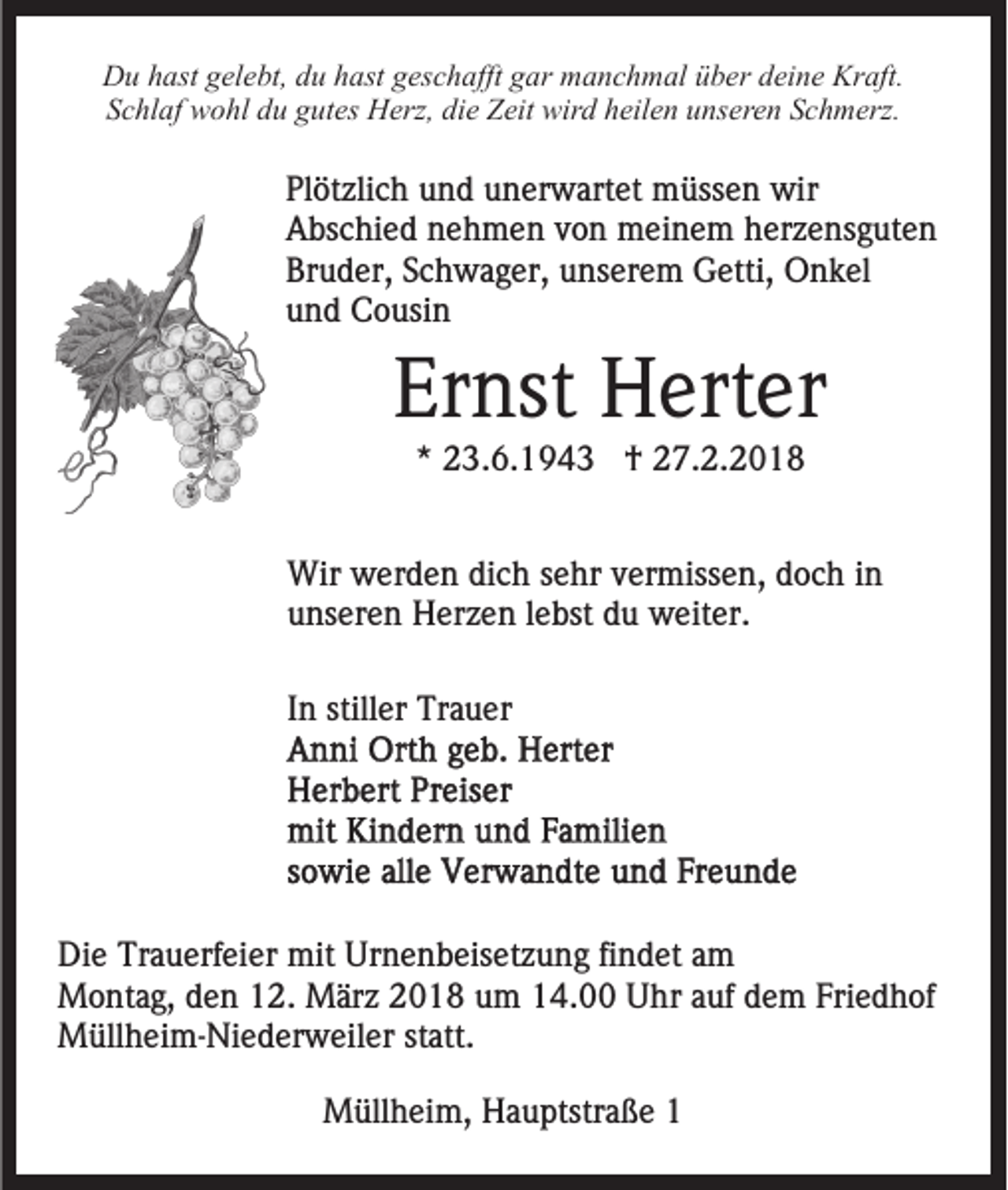 <p>DDu<br />u hhast<br />ast ggelebt,<br />el e bt, ddu<br />u hhast<br />ast ggeschafft<br />e s c h afft gar<br />g ar manchmal<br />m a n c h m al über<br />ü b e r deine<br />d ei n e Kraft.<br />Kr aft.<br />Schlaf<br />S c hl af wohl<br />w o hl ddu<br />u ggutes<br />ut es Herz,<br />H er z, die<br />di e Zeit<br />Z eit wird<br />wir d heilen<br />h eil e n unseren<br />u ns er e n Schmerz.<br />S c h m erz.</p><p>Pl öt zli c h uund<br />Plötzlich<br />n d uunerwartet<br />n er w art e t müssen<br />m üss e n wir<br />wir<br />AAbschied<br />bs c hi e d nnehmen<br />e h m e n vvon<br />o n meinem<br />m ei n e m herzensguten<br />h er z e ns g ut e n<br />Bruder,<br />Br<br />u d er, SSchwager,<br />c h w a g er, uunserem<br />ns er e m Getti,<br />G etti, Onkel<br />O n k el<br />uund<br />n d Cousin<br />C o usi n</p><p>Er nst Herter<br />H ert er<br />Ernst<br />** 23.6.1943<br />2 3. 6. 1 9 4 3 †<br />† 27.2.2018<br />2 7. 2. 2 0 1 8</p><p>Wir<br />er d e n didich<br />c h s esehr<br />hr v vermissen,<br />e r miss e n, doch<br />d o c h iinn<br />Wir wwerden<br />uunseren<br />ns er e n Herzen<br />H er z e n llebst<br />e bst ddu<br />u weiter.<br />w eit er.<br />IInn stiller<br />still er Trauer<br />Tr a u er</p><p>Di e Tr<br />Die<br />Trauerfeier<br />a u erf ei er mit<br />mit Ur<br />Urnenbeisetzung<br />n e n b eis et z u n g fifindet<br />n d et aam<br />m<br />MMontag,<br />o nt a g, d den<br />e n 2.<br />2. MMärz<br />är z 018<br />0 1 8 uum<br />m 114.00<br />4. Uhr<br />U hr aauf<br />uf ddem<br />e m Friedhof<br />Fri e d h of<br />Müllheim-Niederweiler<br />M üll h ei m- Ni e d er w eil er statt.<br />st att.<br />MMüllheim,<br />üll h ei m, HHauptstraße<br />a u ptstr a ß e</p>