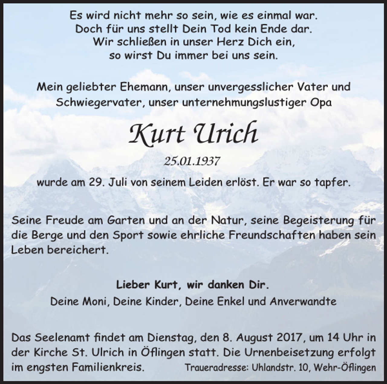 <p>Es wird nicht mehr so sein, wie es einmal war.<br />Doch für uns stellt Dein Tod kein Ende dar.<br />Wir schließen in unser Herz Dich ein,<br />so wirst Du immer bei uns sein.</p><p>Mein geliebter Ehemann, unser unvergesslicher Vater und<br />Schwiegervater, unser unternehmungslustiger Opa</p><p>Kurt Urich<br />25.01.1937<br />wurde am 29. Juli von seinem Leiden erlöst. Er war so tapfer.<br />Seine Freude am Garten und an der Natur, seine Begeisterung für<br />die Berge und den Sport sowie ehrliche Freundschaften haben sein<br />Leben bereichert.<br />Lieber Kurt, wir danken Dir.<br />Deine Moni, Deine Kinder, Deine Enkel und Anverwandte<br />Das Seelenamt ﬁndet am Dienstag, den 8. August 2017, um 14 Uhr in<br />der Kirche St. Ulrich in Öﬂingen statt. Die Urnenbeisetzung erfolgt<br />im engsten Familienkreis.<br />Traueradresse: Uhlandstr. 10, Wehr-Öﬂingen</p>